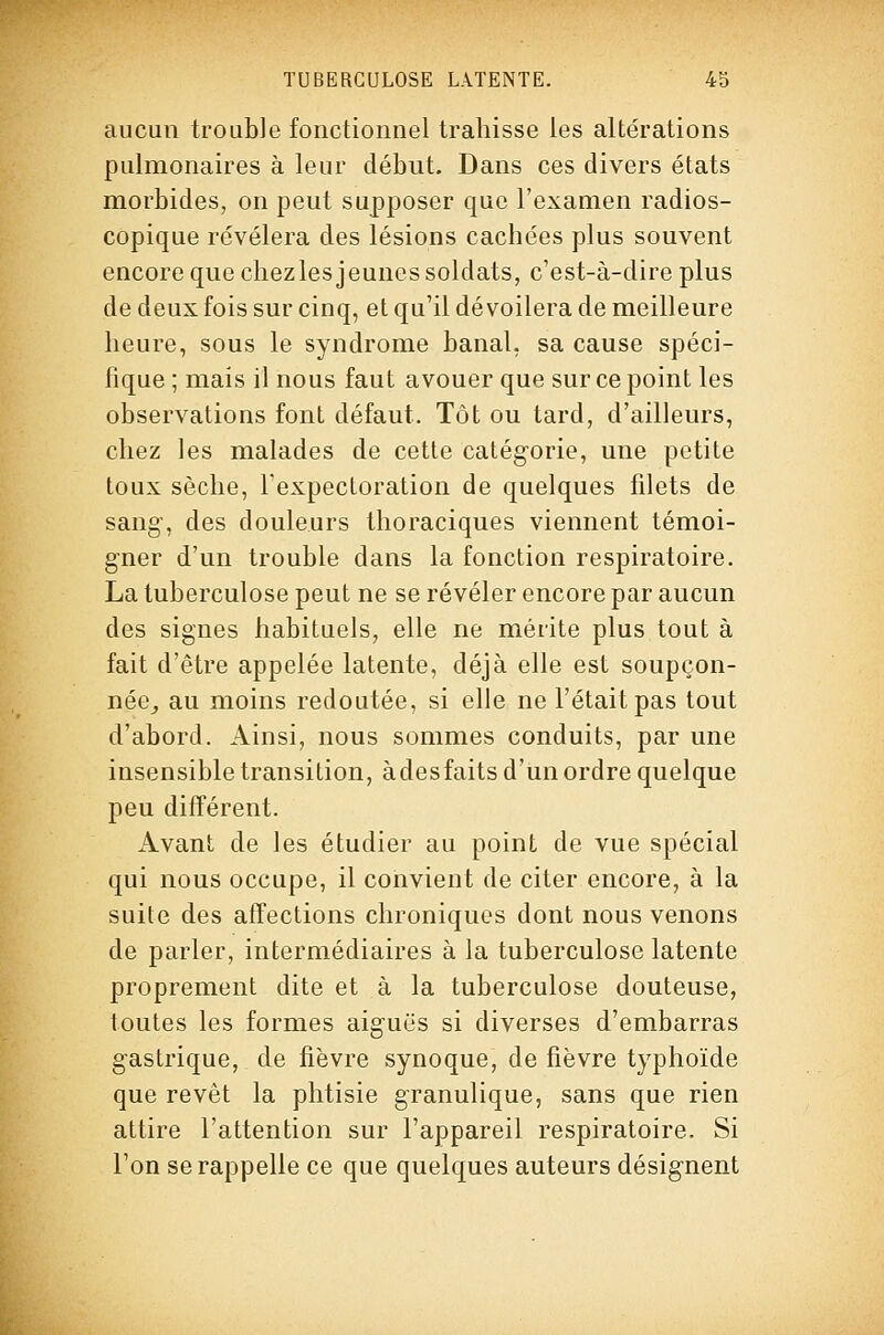 aucun trouble fonctionnel trahisse les altérations pulmonaires à leur début. Dans ces divers états morbides, on peut supposer que l'examen radios- copique révélera des lésions cachées plus souvent encore que chezles jeunes soldats, c'est-à-dire plus de deux fois sur cinq, et qu'il dévoilera de meilleure heure, sous le syndrome banal, sa cause spéci- fique ; mais il nous faut avouer que sur ce point les observations font défaut. Tôt ou tard, d'ailleurs, chez les malades de cette catégorie, une petite toux sèche, l'expectoration de quelques filets de sang-, des douleurs thoraciques viennent témoi- gner d'un trouble dans la fonction respiratoire. La tuberculose peut ne se révéler encore par aucun des signes habituels, elle ne mérite plus tout à fait d'être appelée latente, déjà elle est soupçon- née^ au moins redoutée, si elle ne l'était pas tout d'abord. Ainsi, nous sommes conduits, par une insensible transition, àdesfaits d'un ordre quelque peu différent. Avant de les étudier au point de vue spécial qui nous occupe, il convient de citer encore, à la suite des affections chroniques dont nous venons de parler, intermédiaires à la tuberculose latente proprement dite et à la tuberculose douteuse, toutes les formes aiguës si diverses d'embarras gastrique, de fièvre synoque, de fièvre typhoïde que revêt la phtisie granulique, sans que rien attire l'attention sur l'appareil respiratoire. Si l'on se rappelle ce que quelques auteurs désignent