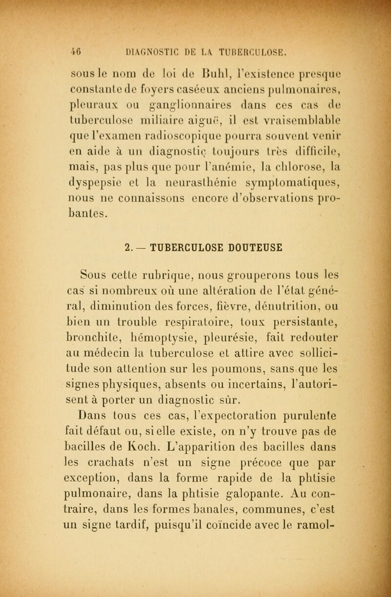 SOUS le nom do loi do Bulil, rexistence presque conslantcde foyers casécux anciens pulmonaires, pleuraux ou ganglionnaires dans ces cas de tuberculose miliairc aigur-, il est vraisemblable que l'examen radioscopique pourra souvent venir en aide à un diagnostic toujours très diflicile, mais, pas plus que pour l'anémie, la chlorose, la dyspepsie et la neurasthénie symptomatiques, nous ne connaissons encore d'observations pro- bantes. 2. — TUBERCULOSE DOUTEUSE Sous cette rubrique, nous grouperons tous les cas si nombreux où une altération de l'état géné- ral, diminution des forces, fièvre, dénutrition, ou bien un trouble respiratoire, toux persistante, bronchite, hémoptysie, pleurésie, fait redouter au médecin la tuberculose et attire avec sollici- tude son attention sur les poumons, sans que les signes physiques, absents ou incertains, l'autori- sent à porter un diagnostic sur. Dans tous ces cas, l'expectoration purulente fait défaut ou, si elle existe, on n'y trouve pas de bacilles de Koch. L'apparition des bacilles dans les crachats n'est un signe précoce que par exception, dans la forme rapide de la phtisie pulmonaire, dans la phtisie g-alopante. Au con- traire, dans les formes banales, communes, c'est un signe tardif, puisqu'il coïncide avec le ramol-