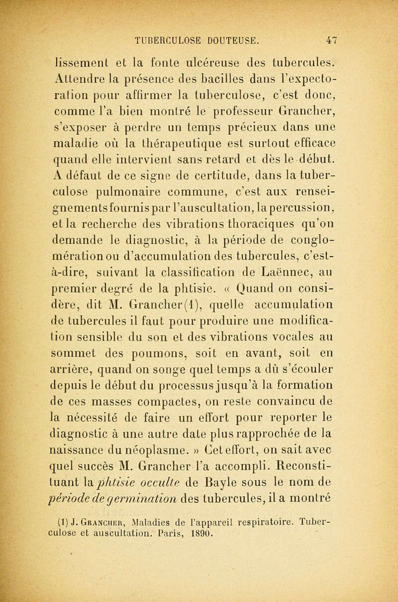 lissement et la fonte ulcéreuse des tubercules. Attendre la présence des bacilles dans l'expecto- ration pour affirmer la tuberculose, c'est donc, comme l'a bien montré le professeur Grancher, s'exposer à perdre un temps précieux dans une maladie où la thérapeutique est surtout efficace quand elle intervient sans retard et dès le début. A défaut de ce signe de certitude, dans la tuber- culose pulmonaire commune, c'est aux rensei- gnementsfournispar l'auscultation, la percussion, et la recherche des vibrations thoraciques qu'on demande le diagnostic, à la période de conglo- mérationou d'accumulation des tubercules, c'est- à-dire, suivant la classification de Laënnec, au premier degré de la phtisie. « Quand on consi- dère, dit M. Grancher(l), quelle accumiilation de tubercules il faut pour produire une modifica- tion sensible du son et des vibrations vocales au sommet des poumons, soit en avant, soit en arrière, quand on songe quel temps a dû s'écouler depuis le début du processus jusqu'à la formation de ces masses compactes, on reste convaincu de la nécessité de faire un effort pour reporter le diagnostic à une autre date plus rapprochée de la naissance du néoplasme. » Cet effort, on sait avec quel succès M. Grancher l'a accompli. Reconsti- tuant la. phtisie occulte de Bayle sous le nom de période de germination des tubercules, il a montré (1) J. Grancher, Maladies de l'appareil respiratoire. Tuber- culose et auscultation. Paris, 1890.