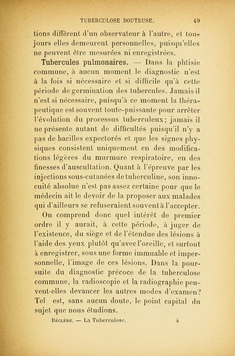 tiens diffèrent d'un observateur à l'autre, et tou- jours elles demeurent personnelles, puisqu'elles ne peuvent être mesurées ni enregistrées. Tubercules pulmonaires. — Dans la phtisie commune, à aucun moment le diagnostic n'est à ]a fois si nécessaire et si difficile qu'à cette période de germination des tubercules. Jamais il n'est si nécessaire, puisqu'à ce moment la théra- peutique est souvent toute-puissante pour arrêter l'évolution du processus tuberculeux; jamais il ne présente autant de difficultés puisqu'il n'y a pas de bacilles expectorés et que les signes phy- siques consistent uniquement en des modifica- tions légères du murmure respiratoire, en des finesses d'auscultation. Quant à l'épreuve par les injections sous-cutanées de tuberculine, son inno- cuité absolue n'est pas assez certaine pour que le médecin ait le devoir de la proposer aux malades qui d'ailleurs se refuseraient souvent à l'accepter. On comprend donc quel intérêt de premier ordre il y aurait, à cette période, à juger de l'existence, du siège et de l'étendue des lésions à l'aide des yeux plutôt qu'avec l'oreille, et surtout à enregistrer, sous une forme immuable et imper- sonnelle, l'image de ces lésions. Dans la pour- suite du diagnostic précoce de la tuberculose commune, la radioscopie et la radiographie peu- vent-elles devancer les autres modes d'examen? Tel est, sans aucun doute, le point capital du sujet que nous étudions. Béclère. — La Tuberculose. 4