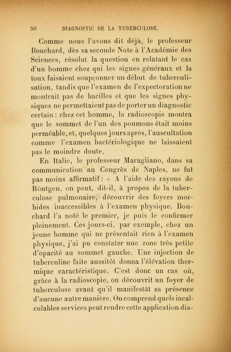 Comme nous l'avons dit déjà, le professeur Boucluird, dès sa seconde Note à l'Académie des Sciences, résolut la question en relatant le cas d'un homme chez qui les signes généraux et la toux faisaient soupçonner un déhut de tuherculi- salion, tandis que l'examen de l'expectoration ne montrait pas de bacilles et que les signes phy- siques ne permettaient pas de porter un diagnostic certain : chez cet homme, la radioscopie montra que le sommet de l'un des poumons était moins perméable, et, quelques jours après, l'auscultation comme l'examen bactériologique ne laissaient pas le moindre doute. En Italie, le professeur Maragliano, dans sa communication au Congrès de Naples, ne fut pas moins affirmatif : « A l'aide des rayons de Rontgen, on peut, dit-il, à propos de la tuber- culose pulmonaire, découvrir des foyers mor- bides inaccessibles à l'examen physique. Bou- chard l'a noté le premier, je puis le confirmer pleinement. Ces jours-ci, par exemple, chez un jeune homme qui ne présentait rien à l'examen physique, j'ai pu constater une zone très petite d'opacité au sommet gauche. Une injection de tuberculine faite aussitôt donna l'élévation ther- mique caractéristique. C'est donc un cas oii, grâce à la radioscopie, on découvrit un foyer de tuberculose avant qu'il manifestât sa présence d'aucune autre manière. On comprend quels incal- culables services peut rendre cette application dia-