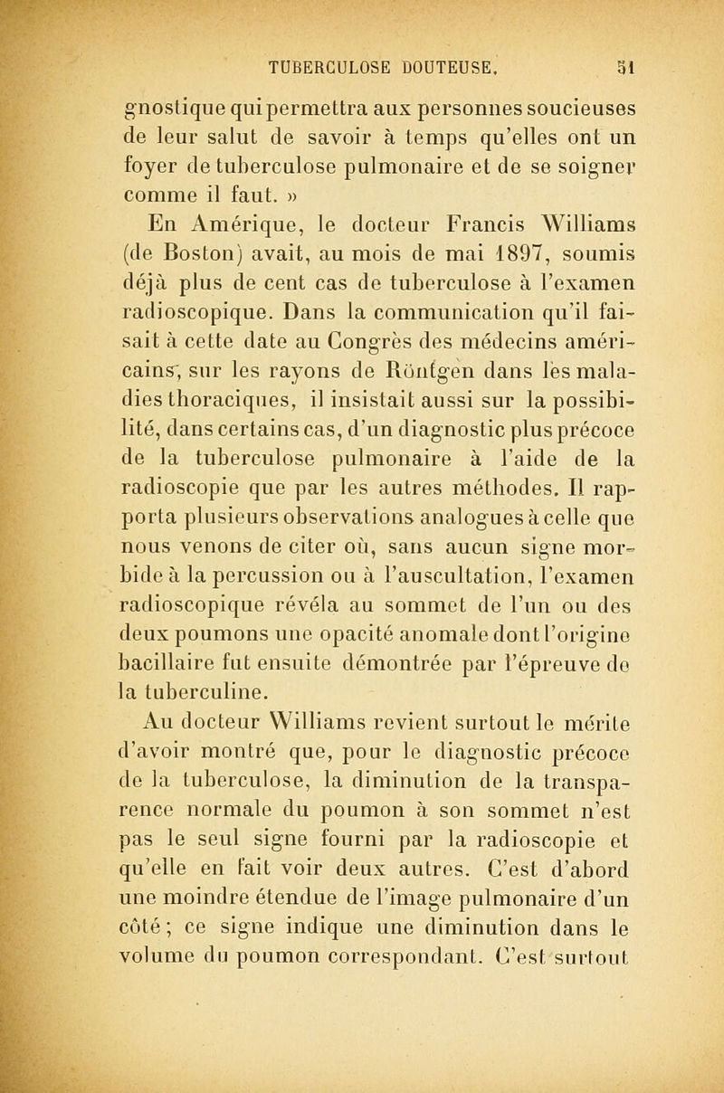 gnostique qui permettra aux personnes soucieuses de leur salut de savoir à temps qu'elles ont un foyer de tuberculose pulmonaire et de se soigner comme il faut. » En Amérique, le docteur Francis Williams (de Boston) avait, au mois de mai 1897, soumis déjà plus de cent cas de tuberculose à l'examen radioscopique. Dans la communication qu'il fai- sait à cette date au Congrès des médecins améri- cains; sur les rayons de Runfgen dans lés mala- dies thoraciqiies, il insistait aussi sur la possibi- lité, dans certains cas, d'un diagnostic plus précoce de la tuberculose pulmonaire à l'aide de la radioscopie que par les autres méthodes. Il rap- porta plusieurs observations analogues à celle que nous venons de citer où, sans aucun signe mor- bide à la percussion ou à l'auscultation, l'examen radioscopique révéla au sommet de l'un ou des deux poumons une opacité anomale dont l'origine bacillaire fut ensuite démontrée par l'épreuve de la tuberculine. Au docteur Williams revient surtout le mérite d'avoir montré que, pour le diagnostic précoce de la tuberculose, la diminution de la transpa- rence normale du poumon à son sommet n'est pas le seul signe fourni par la radioscopie et qu'elle en Fait voir deux autres. C'est d'abord une moindre étendue de l'image pulmonaire d'un côté ; ce signe indique une diminution dans le volume du poumon correspondant. C'est surtout