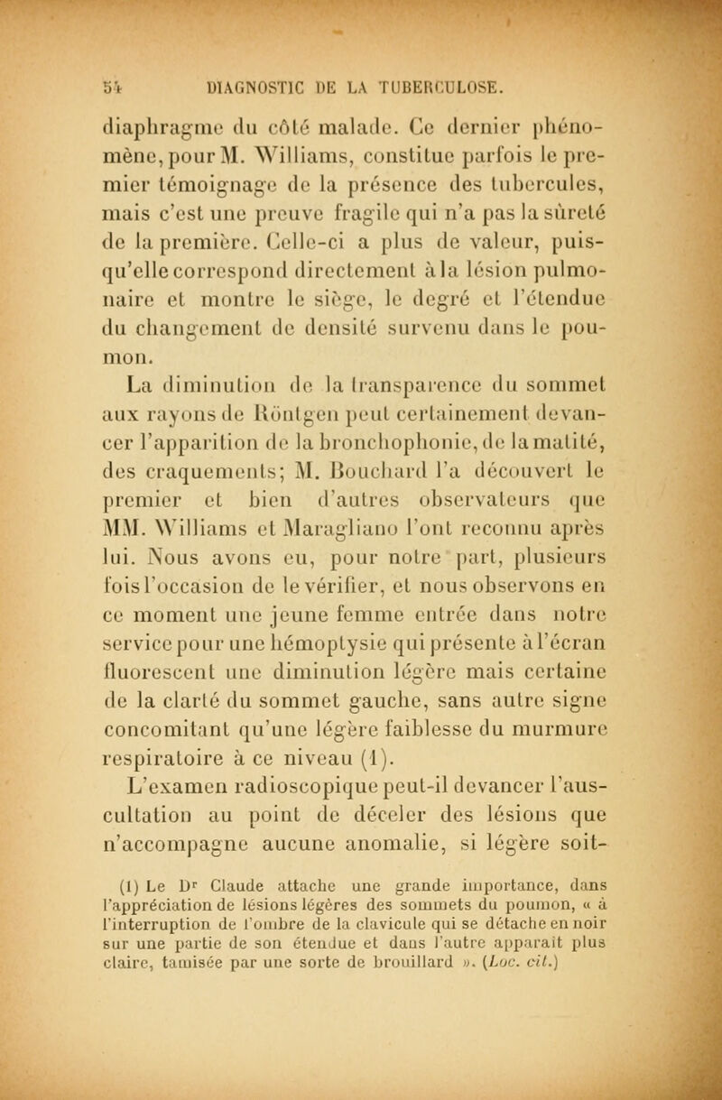 diaphragiiie du côlc malade. Ce dernier pliéiio- mènc,poiir M. Williams, constiluc parfois le pre- mier témoignage de la présence des tubercules, mais c'est une preuve fragile qui n'a pas la sûreté de la première. Celle-ci a plus de valeur, puis- qu'elle correspond directement à la lésion pulmo- naire et montre le siège, le degré et l'étendue du changement de densité survenu dans le pou- mon. La diminution do la Iransparcnce du sommet aux rayons de lloiitgen jteut certainement devan- cer l'apparition de la bronclioplionie, de la matité, des craquements; M. Bouchard l'a découvert le premier et bien d'autres observateurs que MM. Williams et Maragliano l'ont recoiniu après lui. Nous avons eu, pour notre part, plusieurs fois l'occasion de le vérifier, et nous observons en ce moment une jeune femme entrée dans notre service pour une hémoptysie qui présente à l'écran fluorescent une diminution légère mais certaine de la clarté du sommet gauche, sans autre signe concomitant qu'une légère faiblesse du murmure respiratoire à ce niveau (1). L'examen radioscopique peut-il devancer l'aus- cultation au point de déceler des lésions que n'accompagne aucune anomalie, si légère soit- (I) Le Dr Claude attache une grande importance, dans l'appréciation de lésions légères des sommets du poumon, « à l'interruption de l'ombre de la clavicule qui se détache en noir sur une partie de son étendue et dans l'autre apparaît plus claire, tamisée par une sorte de brouillard ». (Loc. cit.)