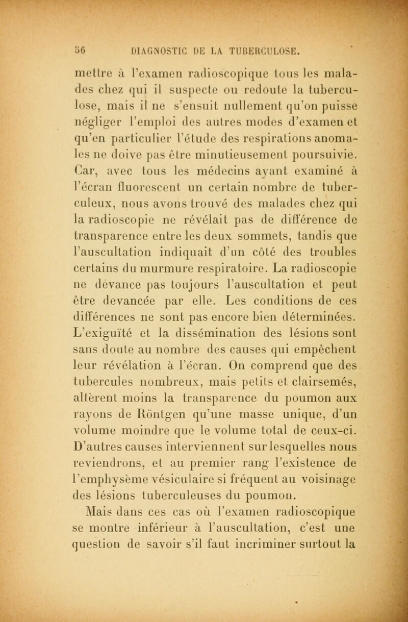 mollrc ù l'cxamcMi railioscopiquc Ions les mala- des chez qui il suspecte ou redoute la tubercu- lose, mais il ne s'ensuit nullement qu'on puisse négliger l'emploi des autres modes d'examen et qu'en particulier l'étude des respirations anoma- les ne doive pas être minutieusement poursuivie. Car, avec tous les médecins ayant examiné à l'écran fluorescent un certain nombre de tuber- culeux, nous avons trouvé des malades chez qui la radioscopie ne révélait pas de différence de transparence entre les deux sommets, tandis que l'auscultation indiquait d'un côté des troubles certains du murmure respiratoire. La radioscopie ne devance pas toujours l'auscultation et peut être devancée par elle. Les conditions de ces différences ne sont pas encore bien déterminées. L'exiguïté et la dissémination des lésions sont sans doute au nombre des causes qui empêchent leur révélation à l'écran. On comprend que des tubercules nombreux, mais petits et clairsemés, altèrent moins la transparence du poumon aux rayons de Uontgen qu'une masse unique, d'un volume moindre que le volume total de ceux-ci. D'autres causes interviennent sur lesquelles nous reviendrons, et au premier rang l'existence de l'emphysème vésicuiaire si fréquent au voisinage des lésions tuberculeuses du poumon. Mais dans ces cas où l'examen radioscopique se montre inférieur à l'auscultation, c'est une question de savoir s'il faut incriminer surtout la