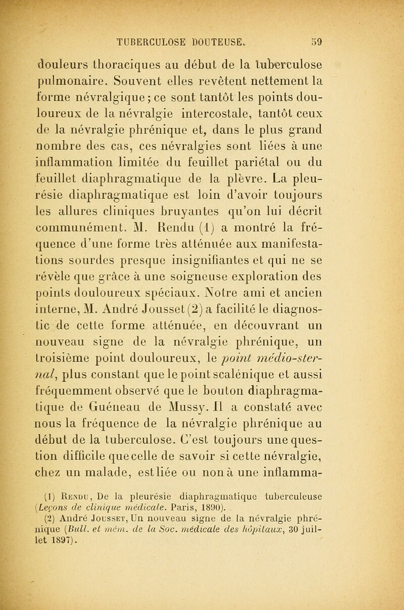 douleurs thoraciques au début de la luberculose pulmonaire. Souvent elles revêtent nettement la forme névralgique ; ce sont tantôt les points dou- loureux de la névralgie intercostale, tantôt ceux de la névralgie phrénique et, dans le plus grand nombre des cas, ces névralgies sont liées à une inflammation limitée du feuillet pariétal ou du feuillet diaphragmatique de la plèvre. La pleu- résie diaphragma tique est loin d'avoir toujours les allures cliniques bruyantes qu'on lui décrit communément. M. Rendu (1) a montré la fré- quence d'une forme très atténuée aux manifesta- tions sourdes presque insignifiantes et qui ne se révèle que grâce à une soigneuse exploration des points douloureux spéciaux. Notre ami et ancien interne, M. André Jousset(2) a facilité le diagnos- tic de cette forme atténuée, en découvrant un nouveau signe de la névralgie phrénique, un troisième point douloureux, le point médio-ster- nal, plus constant que le point scalénique et aussi fréquemment observé que le bouton diaphragma- tique de Guéneau de Mussy. Il a constaté avec nous la fréquence de la névralgie phrénique au début de la tuberculose. C'est toujours une ques- tion difficile que celle de savoir si cette névralgie, chez un malade, estliée ou non à une inflamma- (1) Rendu, De la pleurésie diaphragmatique tuberculeuse {Leçons de clinique médicale. Paris, 1890). (2) André Jousset, Un nouveau signe de la névralgie phré- nique [Bull, et mém. de la Soc. 'médicale des hôpitaux, 30 juil- let 1897).