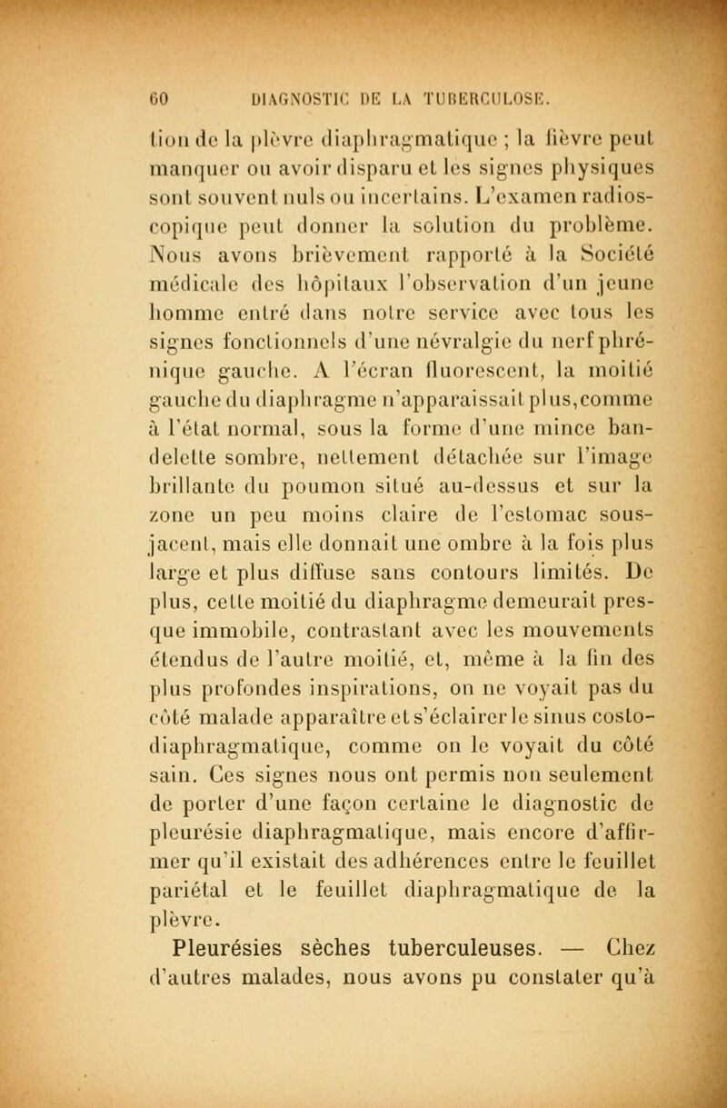 lion do la plrvic diapliragmatique ; la lièvre peut manquer ou avoir disparu et les signes physiques sont souvent nuls ou incertains. L'examen radios- copique peut donner la solution du problème. Nous avons brièvement rapporté à la Société médicale des hôpitaux l'observation d'un jeune homme entré dans notre service avec tous les signes fonctionnels d'une névralgie du nerf phré- nique gauche. A l'écran fluorescent, la moitié gauche du diaphragme n'apparaissait plus,comme à l'état normal, sous la forme d'une mince ban- delette sombre, nettement détachée sur l'image brillante du poumon situé au-dessus et sur la zone un peu moins claire de l'estomac sous- jacenl, mais elle donnait une ombre à la fois plus large et plus diffuse sans contours limités. De plus, cette moitié du diaphragme demeurait pres- que immobile, contrastant avec les mouvements étendus de l'autre moitié, et, même à la (in des plus profondes inspirations, on ne voyait pas du côté malade apparaître et s'éclairer le sinus costo- diaphragmalique, comme on le voyait du côté sain. Ces signes nous ont permis non seulement de porter d'une façon certaine le diagnostic de pleurésie diaphragmatique, mais encore d'affir- mer qu'il existait des adhérences entre le feuillet pariétal et le feuillet diaphragmatique de la plèvre. Pleurésies sèches tuberculeuses. — Chez d'autres malades, nous avons pu constater qu'à