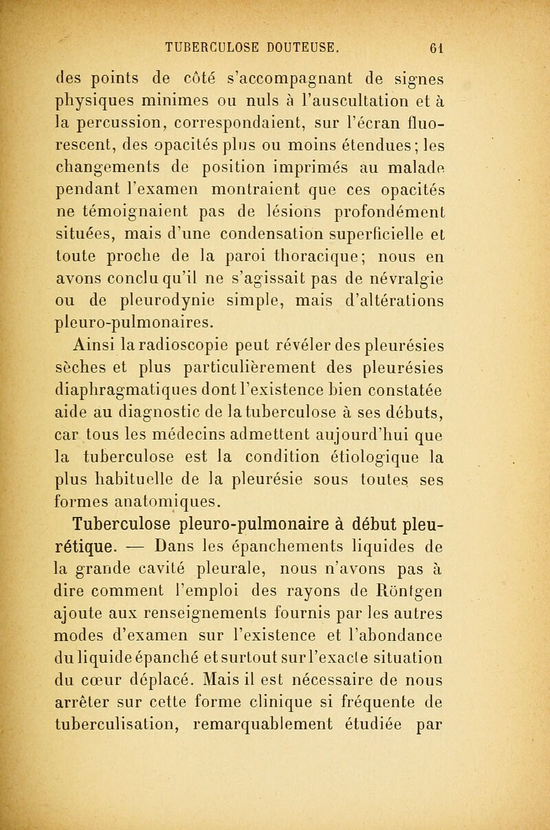 des points de côté s'accompagnant de signes physiques minimes ou nuls à l'auscultation et à la percussion, correspondaient, sur l'écran fluo- rescent, des opacités plus ou moins étendues; les changements de position imprimés au malade pendant l'examen montraient que ces opacités ne témoignaient pas de lésions profondément situées, mais d'une condensation superficielle et toute proche de la paroi thoracique; nous en avons conclu qu'il ne s'agissait pas de névralgie ou de pleurodynie simple, mais d'altérations pleuro-pulmonaires. Ainsi la radioscopie peut révéler des pleurésies sèches et plus particulièrement des pleurésies diaphragmatiques dont l'existence bien constatée aide au diagnostic de la tuberculose à ses débuts, car tous les médecins admettent aujourd'hui que la tuberculose est la condition étiologique la plus habituelle de la pleurésie sous toutes ses formes anatomiques. Tuberculose pleuro-pulmonaire à début pleu- rétique. — Dans les épanchements liquides de la grande cavité pleurale, nous n'avons pas à dire comment l'emploi des rayons de Ronfgen ajoute aux renseignements fournis par les autres modes d'examen sur l'existence et l'abondance du liquide épanché et surtout surl'exacle situation du cœur déplacé. Mais il est nécessaire de nous arrêter sur cette forme clinique si fréquente de tuberculisation, remarquablement étudiée par