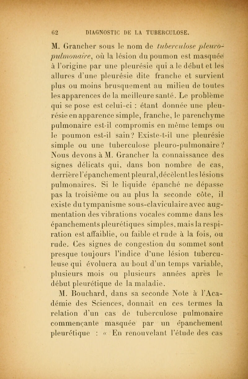 M. Grancher sous lo nom de tuherculoso. pleuro- piibnonnire^ où la lésion du poumon est masquée à l'orii^ino par une pleurésie qui a le début el les allures d'une pleurésie dite franche el survient plus ou moins brusquiMiienl au milieu de toutes les apparences de la meilleure santé. Le problème qui se pose est celui-ci : étant donnée une pleu- résie en apparence simple, franche, le parenchyme pulmonaire est-il compromis en même temps ou le poumon est-il sain? Existe-t-il une pleurésie simple ou une tuberculose pleuro-pulmonairc? Nous devons à M. Grancher la connaissance des signes délicats qui, dans bon nombre de cas, derrièrel'épanchement pleural,décèlent les lésions pulmonaires. Si le liquide épanché ne dépasse pas la troisième ou au plus la seconde côte, il existe dutympanisme sous-claviculaireavec aug- mentation des vibrations vocales comme dans les épanchements plcurétiques simples, mais la respi- ration est affaiblie, ou faible et rude à la fois, ou rude. Ces signes de congestion du sommet sont presque toujours l'indice d'une lésion tubercu- leuse qui évoluera au bout d'un temps variable, plusieurs mois ou plusieurs années après 1(! début plcurétique de la maladie. M. Bouchard, dans sa seconde Note à l'Aca- démie des Sciences, donnait en ces termes la relation d'un cas de tuberculose pulmonaire commençante masquée par un épanchement pleurétique : « En renouvelant l'étude des cas