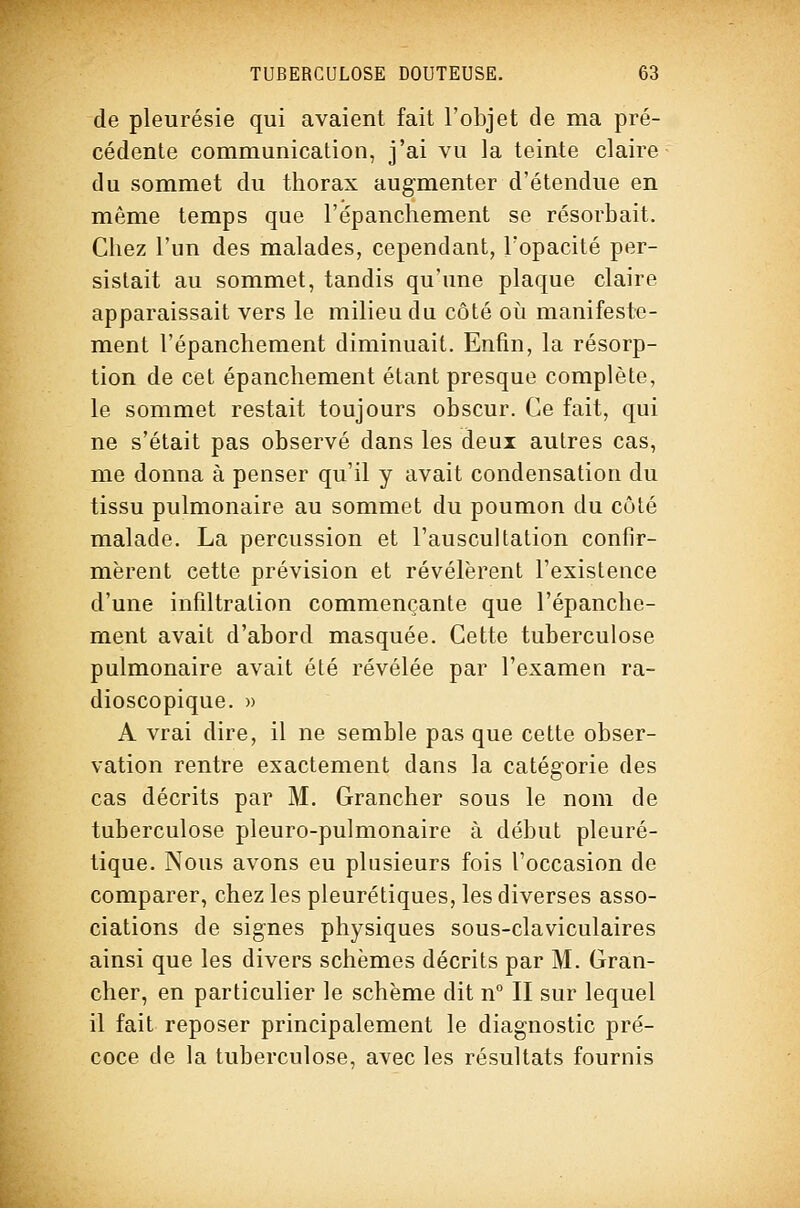 de pleurésie qui avaient fait l'objet de ma pré- cédente communication, j'ai vu la teinte claire du sommet du thorax augmenter d'étendue en même temps que l'épancliement se résorbait. Chez l'un des malades, cependant, l'opacité per- sistait au sommet, tandis qu'une plaque claire apparaissait vers le milieu du côté oi^i manifeste- ment l'épanchement diminuait. Enfin, la résorp- tion de cet épanchement étant presque complète, le sommet restait toujours obscur. Ce fait, qui ne s'était pas observé dans les deux autres cas, me donna à penser qu'il y avait condensation du tissu pulmonaire au sommet du poumon du côté malade. La percussion et l'auscultation confir- mèrent cette prévision et révélèrent l'existence d'une infiltration commençante que l'épanche- ment avait d'abord masquée. Cette tuberculose pulmonaire avait été révélée par l'examen ra- dioscopique. » A vrai dire, il ne semble pas que cette obser- vation rentre exactement dans la catégorie des cas décrits par M. Grancher sous le nom de tuberculose pleuro-pulmonaire à début pleuré- tique. Nous avons eu plusieurs fois l'occasion de comparer, chez les pleurétiques, les diverses asso- ciations de signes physiques sous-claviculaires ainsi que les divers schèmes décrits par M, Gran- cher, en particulier le schème dit n° II sur lequel il fait reposer principalement le diagnostic pré- coce de la tuberculose, avec les résultats fournis