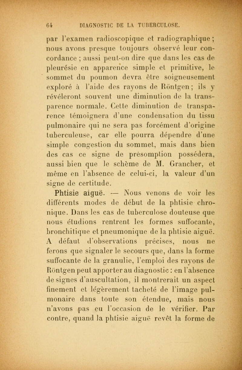 par l'examen radioscopique et radiograpliique ; nous avons presque toujours observé leur con- cordance ; aussi peut-on dire que dans les cas de pleurésie en apparence simple et primitive, le sommet du poumon devra être soigneusement exploré à l'aide des rayons de Rontgen ; ils y révéleront souvent une diminution de la trans- parence normale, (lotie diminulion île transpa- rence témoignera d'une condensation du tissu pulmonaire qui ne sera pas forcément d'origine tuberculeuse, car elle pourra dépendre d'une simple congestion du sommet, mais dans bien des cas ce signe de présomption possédera, aussi bien que le schème de M. Grancher, et même en l'absence de celui-ci, la valeur d'un signe de certitude. Phtisie aiguë. — Nous venons do voir les différents modes de début de la phtisie chro- nique. Dans les cas de tuberculose douteuse que nous étudions rentrent les formes suffocante, bronchitique ctpneumonique de la phtisie aiguë. A défaut d'observations précises, nous ne ferons que signaler le secours que, dans la forme suffocante de la granulie, l'emploi des rayons de Runtgen peut apporter au diagnostic : en l'absence désignes d'auscultation, il montrerait un aspect finement et légèrement tacheté de l'image pul- monaire dans toute son étendue, mais nous n'avons pas eu l'occasion de le vérifier. Par contre, quand la phtisie aiguo revêt la forme de