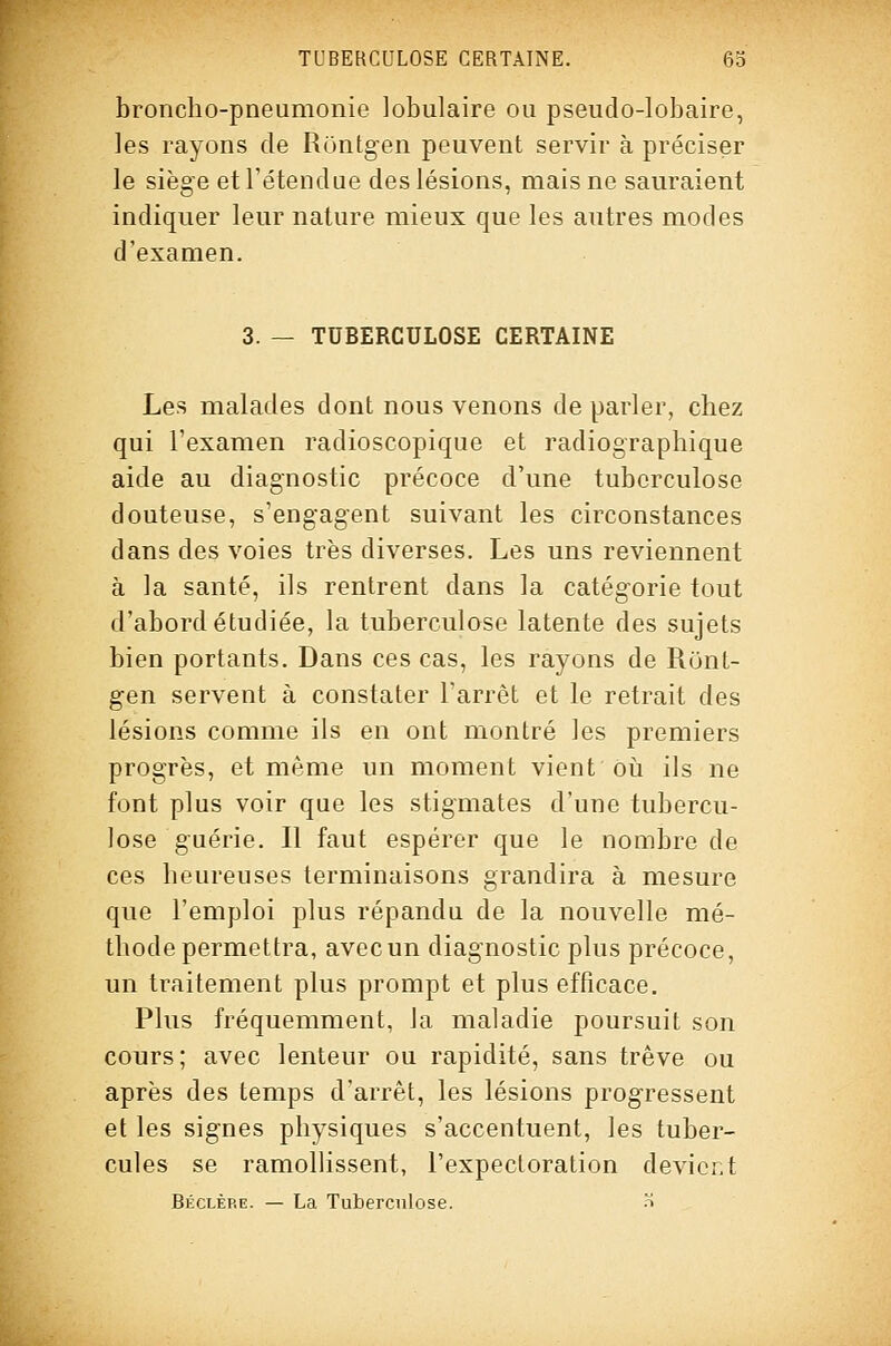 broncho-pneumonie lobulaire ou pseudo-lobaire, les rayons de Runtgen peuvent servir à préciser le siège et l'étendue des lésions, mais ne sauraient indiquer leur nature mieux que les antres modes d'examen. 3. — TUBERCULOSE CERTAINE Les malades dont nous venons de parler, chez qui l'examen radioscopique et radiographique aide au diagnostic précoce d'une tuberculose douteuse, s'engagent suivant les circonstances dans des voies très diverses. Les uns reviennent à la santé, ils rentrent dans la catégorie tout d'abord étudiée, la tuberculose latente des sujets bien portants. Dans ces cas, les rayons de Runt- gen servent à constater l'arrêt et le retrait des lésions comme ils en ont montré les premiers progrès, et même un moment vient ôii ils ne font plus voir que les stigmates d'une tubercu- lose guérie. Il faut espérer que le nombre de ces heureuses terminaisons grandira à mesure que l'emploi plus répandu de la nouvelle mé- thode permettra, avec un diagnostic plus précoce, un traitement plus prompt et plus efficace. Plus fréquemment, la maladie poursuit son cours; avec lenteur ou rapidité, sans trêve ou après des temps d'arrêt, les lésions progressent et les signes physiques s'accentuent, les tuber- cules se ramollissent, l'expectoration devient Béclèp.e. — La Tuberculose. -t
