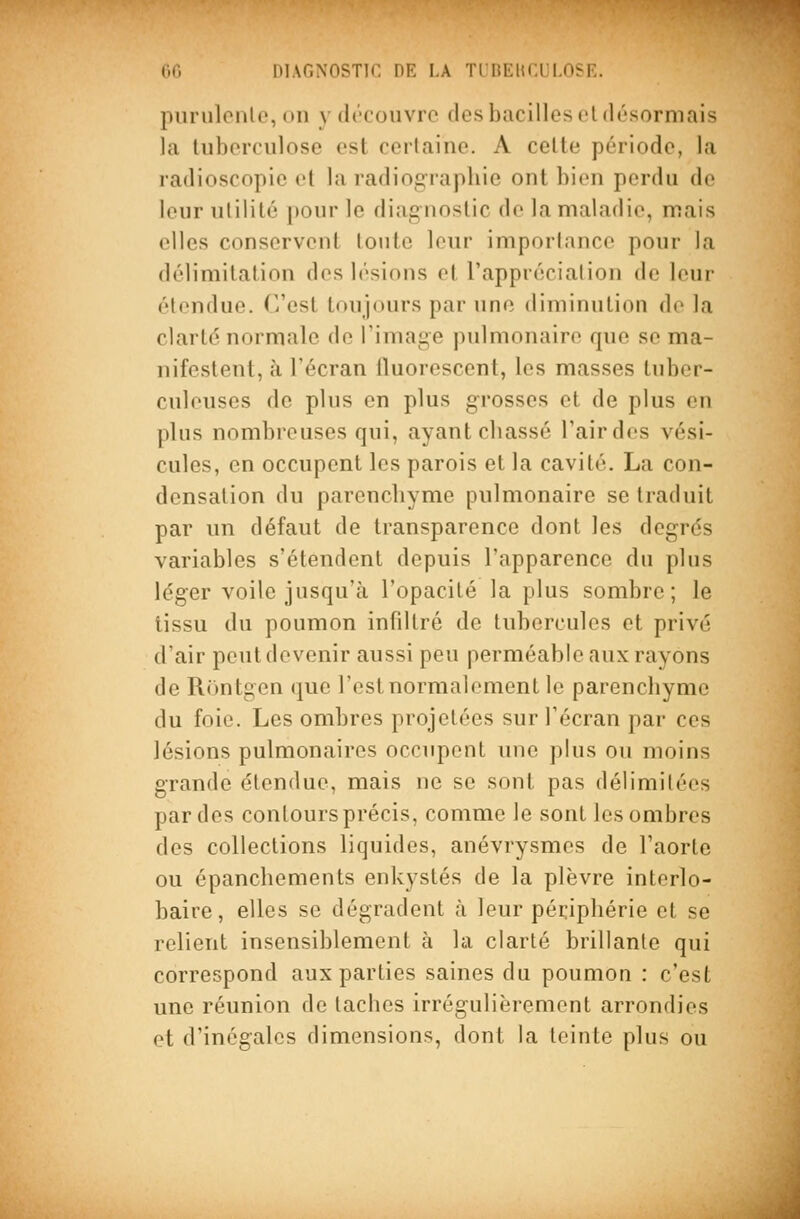 puriilonlc, on y découvre des bacilles et désormais la liiborciilose est certaine. A cette période, la radioscopie et la radiog:raphie ont bien perdu de leur utilité pour le diagnostic de la maladie, mais elles conservent toute leur importance pour la délimitation des lésions et l'appréciation de leur étendue. C'est toujours par une diminution de la clarté normale de l'image pulmonaire que se ma- nifestent, à l'écran fluorescent, les masses tuber- culeuses de plus en plus grosses et de plus en plus nombreuses qui, ayant cliassé l'air des vési- cules, en occupent les parois et la cavité. La con- densation du parencbyme pulmonaire se traduit par un défaut de transparence dont les degrés variables s'étendent depuis l'apparence du plus léger voile jusqu'à l'opacité la plus sombre; le tissu du poumon infiltré de tubercules et privé d'air peut devenir aussi peu perméable aux rayons de Rontgen que l'est normalement le parencbyme du foie. Les ombres projetées sur l'écran par ces lésions pulmonaires occupent une plus ou moins grande étendue, mais ne se sont pas délimitées par des contours précis, comme le sont les ombres des collections liquides, anévrysmcs de l'aorte ou épanchements enkystés de la plèvre interlo- baire, elles se dégradent à leur péripbérie et se relient insensiblement à la clarté brillante qui correspond aux parties saines du poumon : c'est une réunion de taches irrégulièrement arrondies et d'inégales dimensions, dont la teinte plus ou
