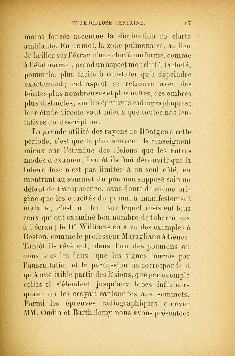 moins foncée accentue la diminution de clarté ambiante. En unmol, la zone pulmonaire, au lieu de briller sur l'écran d'une clarté uniforme, comme àrétatnormal,prendunaspectmoucbeté, tacheté, pommelé, plus facile à constater qu'à dépeindre exactement; cet aspect se retrouve avec des teintes plus nombreuses et plus nettes, des ombres plus distinctes, sur les épreuves radiographiques; leur étude directe vaut mieux que toutes nos ten- tatives de description. La grande utilité des rayons de Runtgenà cette période, c'est que le plus souvent ils renseig-nent mieux sur l'étendue des lésions que les autres modes d'examen. Tantôt ils font découvrir que la tuberculose n'est pas limitée à un seul côté, en montrant au sommet du poumon supposé sain un défaut de transparence, sans doute de même ori- gine que les opacités du poumon manifestement malade; c'est un fait sur lequel insistent tous ceux qui ont examiné bon nombre de tuberculeux à l'écran ; le D'' Williams en a vu des exemples à Boston, comme le professeur Maragliano àGênes. Tantôt ils révèlent, dans l'un des poumons ou dans tous les deux, que les signes fournis par l'auscultation et la percussion ne correspondent qu'aune faible partie des lésions, que par exemple celles-ci s'étendent jusqu'aux lobes inférieurs quand on les croyait cantonnées aux sommets. Parmi les épreuves radiographiques qu'avec MM. Oudin et Barthélémy nous avons présentées