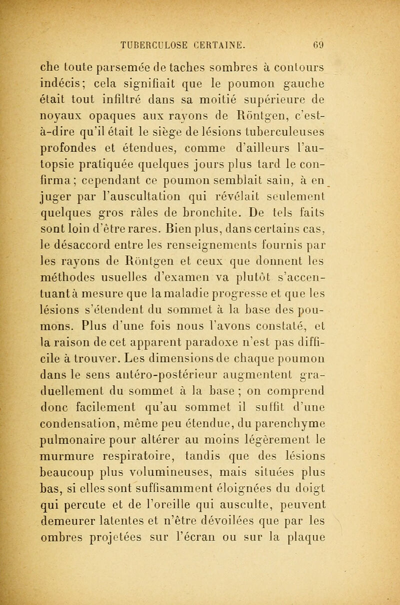 che toute parsemée détaches sombres à contours indécis; cela signifiait que le poumon gauche était tout infiltré dans sa moitié supérieure de noyaux opaques aux rayons de Rôntgen, c'est- à-dire qu'il était le sièg'e de lésions tuberculeuses profondes et étendues, comme d'ailleurs l'au- topsie pratiquée quelques jours plus tard le con- firma; cependant ce poumon semblait sain, à en juger par l'auscultation qui révélait seulement quelques gros râles de bronchite. De tels faits sont loin d'être rares. Bien plus, dans certains cas, le désaccord entre les renseignements fournis par les rayons de Rôntgen et ceux que donnent les méthodes usuelles d'examen va plutôt s'accen- tuantà mesure que la maladie progresse et que les lésions s'étendent du sommet à la base des pou- mons. Plus d'une fois nous l'avons constaté, et la raison de cet apparent paradoxe n'est pas diffi- cile à trouver. Les dimensions de chaque poumon dans le sens antéro-postérieur augmentent gra- duellement du sommet à la base ; on comprend donc facilement qu'au sommet il suffit d'une condensation, même peu étendue, du parenchyme pulmonaire pour altérer au moins légèrement le murmure respiratoire, tandis que des lésions beaucoup plus volumineuses, mais situées plus bas, si elles sont suffisamment éloignées du doigt qui percute et de l'oreille qui ausculte, peuvent demeurer latentes et n'être dévoilées que par les ombres projetées sur l'écran ou sur la plaque