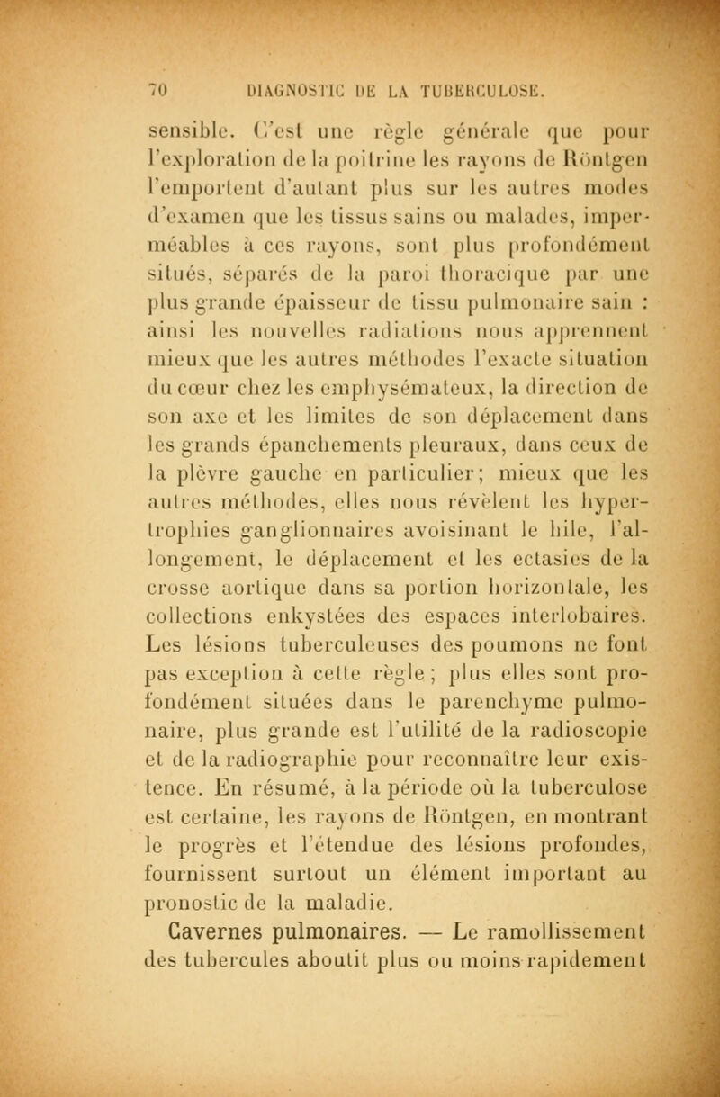 TU UlACi.NOSTlC Hli LA TUliEHCULOSli. sensible. C/esl une règle générale que pour l'exploration de la poitrine les rayons de llunlgen remportent d'autant plus sur les autres modes d'examen que les tissus sains ou malades, imper- méables à ces rayons, sont plus profondément situés, séjjarcs de la paroi llioiacique par une ])lus grande épaisseur de tissu pulmonaire sain : ainsi les nouvelles radiations nous a|)prennenl mieux que les autres métbodes l'exacte situation du cœur chez les emphysémateux, la direction de son axe et les limites de son déplacement dans les grands épanchements pleuraux, dans ceux de la plèvre gauche en particulier; mieux que les autres méthodes, elles nous révèlent les hyper- trophies ganglionnaires avoisinant le bile, l'al- longement, le déplacement et les ectasies de la crosse aortique dans sa portion Injrizonlale, les collections enkystées des espaces interlobaires. Les lésions tuberculeuses des poumons ne font pas exception à cette règle; plus elles sont pro- fondément situées dans le parenchyme pulmo- naire, plus grande est l'utilité de la radioscopie et de la radiographie pour reconnaître leur exis- tence. En résumé, à la période où la tuberculose est certaine, les rayons de Uontgen, en montrant le progrès et l'étendue des lésions profondes, fournissent surtout un élément important au pronostic de la maladie. Cavernes pulmonaires. — Le ramollissement des tubercules aboutit plus ou moins rapidement