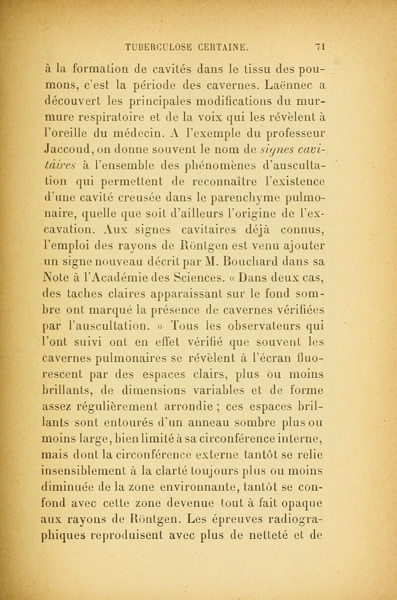 à la formation de cavités dans le tissu des pou- mons, c'est la période des cavernes. Laënnec a découvert les principales modifications du mur- mure respiratoire et de la voix qui les révèlent à l'oreille du médecin. A l'exemple du professeur Jaccoud, on donne souvent le nom de signes cavi- tdires à l'ensemble des phénomènes d'ausculta- tion qui permettent de reconnaître l'existence d'une cavité creusée dans le parenchyme pulmo- naire, quelle que soit d'ailleurs l'origine de l'ex- cavation. Aux signes cavitaires déjà connus, l'emploi des rayons de Rontgen est venu ajouter un signe nouveau décrit par M. Bouchard dans sa Note à l'Académie des Sciences. « Dans deux cas, des taches claires apparaissant sur le fond som- bre ont marqué la présence de cavernes vérifiées par l'auscultation. » Tous les observateurs qui l'ont suivi ont en effet vérifié que souvent les cavernes pulmonaires se révèlent à l'écran fluo- rescent par des espaces clairs, plus ou moins brillants, de dimensions variables et de forme assez régulièrement arrondie ; ces espaces bril- lants sont entourés d'un anneau sombre plus ou moins large, bien limité à sa circonférence interne, mais dont la circonférence externe tantôt se relie insensiblement à la clarté toujours plus ou moins diminuée de la zone environnante, tantôt se con- fond avec cette zone devenue tout à fait opaque aux rayons de Rontgen. Les épreuves radiogra- phiques reproduisent avec plus de netteté et de