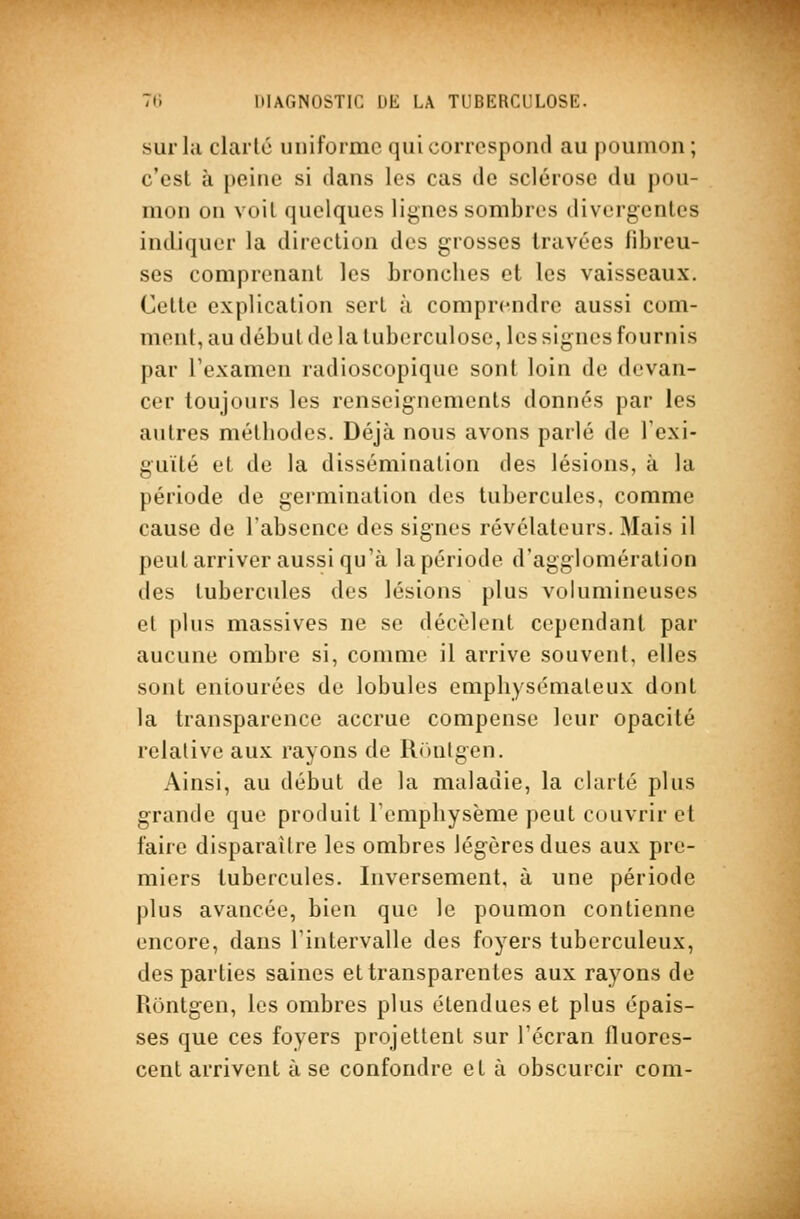 sur la clarté uniforme qui correspond au poumon; c'est à peine si dans les cas de sclérose du pou- mon on voit quelques lignes sombres divergentes imliquer la direction des grosses travées fibreu- ses comprenant les bronches et les vaisseaux. Cette explication sert à comprendre aussi com- ment, au début de la tuberculose, les signes fournis par l'examen radioscopiquc sont loin de devan- cer toujours les renseignements donnés par les autres méthodes. Déjà nous avons parlé de l'exi- guïté et de la dissémination des lésions, à la période de germination des tubercules, comme cause de l'absence des signes révélateurs. Mais il peut arriver aussi qu'à la période d'agglomération (les tubercules des lésions plus volumineuses cl plus massives ne se décèlent cependant par aucune ombre si, comme il arrive souvent, elles sont entourées de lobules emphysémateux dont la transparence accrue compense leur opacité relative aux rayons de Ronlgen. Ainsi, au début de la maladie, la clarté plus grande que produit l'emphysème peut couvrir et faire disparaître les ombres légères dues aux pre- miers tubercules. Inversement, à une période plus avancée, bien que le poumon contienne encore, dans l'intervalle des foyers tuberculeux, des parties saines et transparentes aux rayons de Rontgen, les ombres plus étendues et plus épais- ses que ces foyers projettent sur l'écran fluores- cent arrivent à se confondre et à obscurcir com-
