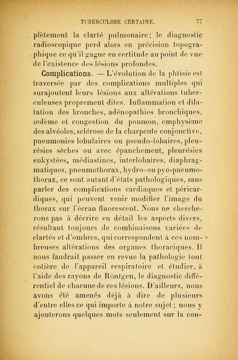 . plèLement la clarté pulmonaire; le diagnostic radioscopique perd alors en précision topogra- . phique ce qu'il gagne en certitude au point de vue de l'existence des lésions profondes. Complications. —L'évolution de la phtisie est traversée par des complications multiples qui surajoutent leurs lésions aux altérations tuber- culeuses proprement dites. Inflammation et dila- tation des bronclies, adénopatliies bronchiques, œdème et congestion du poumon, emphysème des alvéoles, sclérose de la charpente conjonctive, pneumonies lobulaires ou pseudo-lobaires, pleu- résies sèches ou avec épanchement, pleurésies enkystées, médiastines, interlobaires, diaphrag- matiques, pneumothorax, hydro-ou pyo-pneumo- thorax, ce sont nutant d'états patholog'iques, sans parler des complications cardiaques et péricar- diques, qui peuvent venir modifier l'imag-e du thorax sur l'écran fluorescent. Nous ne cherche- rons pas à décrire en détail les aspects divers, résultant toujours de combinaisons variées de clartés et d'ombres, qui correspondent à ces nom- breuses altérations des organes thoraciques. Il nous faudrait passer en revue la pathologie tout entière de l'appareil respiratoire et étudier, à l'aide des rayons de Runtgen, le diag'nostic diffé- rentiel de chacune de ces lésions. D'ailleurs, nous avons été amenés déjà à dire de plusieurs d'entre elles ce qui importe à notre sujet; nous y ajouterons quelques mots seulement sur la cou-