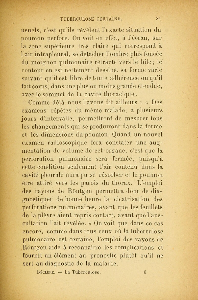 usuels, c'est qu'ils révèleut l'exacte situation du poumon perforé. On voit en etTet, à l'écran, sur la zone supérieure très claire qui correspond à l'air intrapleural, se détacher l'ombre plus foncée du moignon pulmonaire rétracté vers le liile; le contour en est nettement dessiné, sa forme varie suivant qu'il est libre de toute adhérence ou qu'il fait corps, dans une plus ou moins grande étendue, avecle sommet de la cavité thoracique. Comme déjà nous l'avons dit ailleurs : « Des examens répétés du même malade, à plusieurs jours d'intervalle, permettront de mesurer tous les changements qui se produiront dans la forme et les dimensions du poumon. Quand un nouvel examen radioscopique fera constater une aug- mentation de volume de cet organe, c'est que la perforation pulmonaire sera fermée, puisqu'à cette condition seulement l'air contenu dans la cavité pleurale aura pu se résorber et le poumon être attiré vers les parois du thorax. L'emploi des rayons de Rôntgen permettra donc de dia- gnostiquer de bonne heure la cicatrisation des perforations pulmonaires, avant que les feuillets de la plèvre aient repris contact, avant que l'aus- cultation l'ait révélée. » On voit que dans ce cas encore, comme dans tous ceux oii la tuberculose pulmonaire est certaine, l'emploi des rayons de Rôntgen aide à reconnaître les complications et fournit un élément au pronostic plutôt qu'il ne sert au diagnostic de la maladie. Béclèue. — La Tuberculose. 6