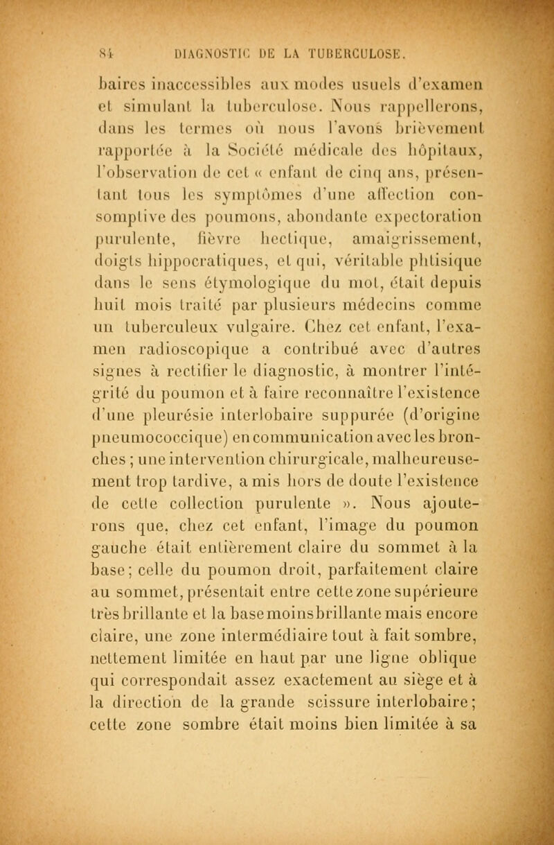 baircs inaccessibles aux modes usuels d'examen et simulaul la tuberculose. Nous rappellerons, dans les termes où nous l'avons brièv(;ment rapportée à la Société médicale des hôpitaux, l'observation de cet « enfant de cinq ans, présen- tant tous les symptômes d'une allection con- somptive des poumons, abondante expectoration purulente, fièvre hectique, amaii^rissement, doigts hippocratiques, et qui, véritable phtisique dans le sens étymologique du mot, était depuis huit mois traité par plusieurs médecins comme un tuberculeux vulgaire. Chez cet enfant, l'exa- men radioscopique a contribué avec d'autres signes à rectifier le diagnostic, à montrer l'inté- grité du poumon et à faire reconnaître l'existence d'une pleurésie interlobaire suppurée (d'origine pneuniococcique) en communication avec les bron- ches ; une intervention chirurgicale, malheureuse- ment trop tardive, amis hors de doute l'existence de cette collection purulente ». Nous ajoute- rons que, chez cet enfant, l'image du poumon gauche était entièrement claire du sommet à la base; celle du poumon droit, parfaitement claire au sommet, présentait entre cette zone supérieure très brillante et la base moinsbrillante mais encore claire, une zone intermédiaire tout à fait sombre, nettement limitée en haut par une ligne oblique qui correspondait assez exactement au siège et à la direction de la grande scissure interlobaire; cette zone sombre était moins bien limitée à sa