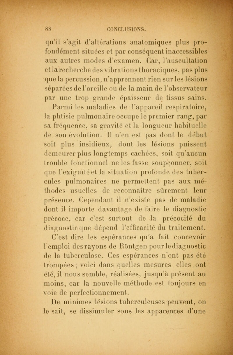 qu'il s'agit d'allrrations analomiquos plus pro- fondément situées et par conséquent inaccessibles aux autres modes d'examen. Car, l'auscultalion et la recherche des vibrations thoraciqucs, pas plus que la percussion, n'apprennent rien sur les lésions séparées de l'oroillo ou de la main de l'observateur par une trop grande épaisseur de tissus sains. Parmi les maladies de l'appareil respiratoire, la phtisie pulmonaire occupe le premier rang, par sa fréquence, sa gravité et la longueur habituelle de son évolution. II n'en est pas dont le début soit plus insidieux, dont les lésions puissent demeurer plus longtemps cachées, soit qu'aucun trouble fonctionnel ne les fasse soupçonner, soit que l'exiguïté et la situation profonde des tuber- cules pulmonaires ne permettent pas aux mé- thodes usuelles de reconnaître sûrement leur présence. Cependant il n'existe pas de maladie dont il importe davantage de faire le diagnostic précoce, car c'est surtout de la précocité du diagnostic que dépend refPicacité du traitement. C'est dire les espérances qu'a fait concevoir l'emploi des rayons de Uontgen pourlediagnostic de la tuberculose. Ces espérances n'ont pas été trompées; voici dans quelles mesures elles ont été, il nous semble, réalisées, jusqu'à présent au moins, car la nouvelle méthode est toujours en voie de perfectionnement. De minimes lésions tuberculeuses peuvent, on le sait, se dissimuler sous les apparences d'une