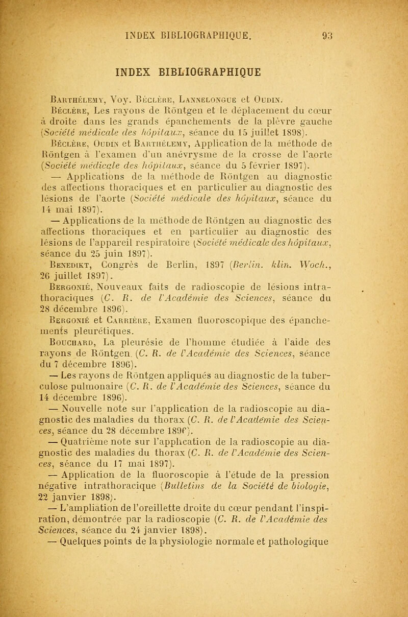 INDEX BIBLIOGRAPHIQUE Barthélémy, Voy. Béclère, Lax.nelongle et Ocdix. Béclère, Les rayons de Rôntgen et le déplacement du cœur à droite dans les grands épanchements de la plèvre gauche [Sociélé médicale des hôpitaux, séance du 15 juillet 1898). Béclère, Oudin et Barthélémy, Application de la méthode de Kôntgen à l'examen d'un anévrysme de la crosse de l'aorte [Société médicale des hôpitaux, séance du 5 février 1897). — Applications de la méthode de Rùntgen au diagnostic des aiïections thoraciques et en particulier au diagnostic des lésions de l'aorte [Société médicale des hôpitaux, séance du 14 mai 1897). — Applications de la méthode de Rôntgen au diagnostic des atî'ections thoraciques et en particulier au diagnostic des lésions de l'appareil respiratoire [Société médicale des hôpitaux, séance du 25 juin 1897). BE^'ED1KT, Congrès de Berlin, 1897 [Berlin, klin. Wock., 26 juillet 1897). Bergonié, Nouveaux faits de radioscopie de lésions intra- thoraciques [C. R. de l'Académie des Sciences, séance du 28 décembre 1896). Bergo.nié et Carrière, Examen fluoroscopique des épanche- ments pleurétiques. Boucbard, La pleurésie de l'homme étudiée à l'aide des rayons de Rôntgen (C R. de l'Académie des Sciences, séance du 7 décembre 1896). — Les rayons de Rôntgen appliqués au diagnostic de la tuber- culose pulmonaire [C. R. de l'Académie des Sciences, séance du 14 décembre 1896). — Nouvelle note sur l'application de la radioscopie au dia- gnostic des maladies du thorax [C. R. de l'Académie des Scien- ces, séance du 28 décembre isgf). — Quatrième note sur l'application de la radioscopie au dia- gnostic des maladies du thorax (C R. de l'Académie des Scien- ces, séance du 17 mai 1897). — Application de la fluoroscopie à l'étude de la pression négative intrathoracique {Bulletins de la Société de biologie, 22 janvier 1898). — L'ampliation de l'oreillette droite du cœur pendant l'inspi- ration, démontrée par la radioscopie [C. R. de l'Académie des Sciences, séance du 24 janvier 1898). — Quelques points de la physiologie normale et pathologique