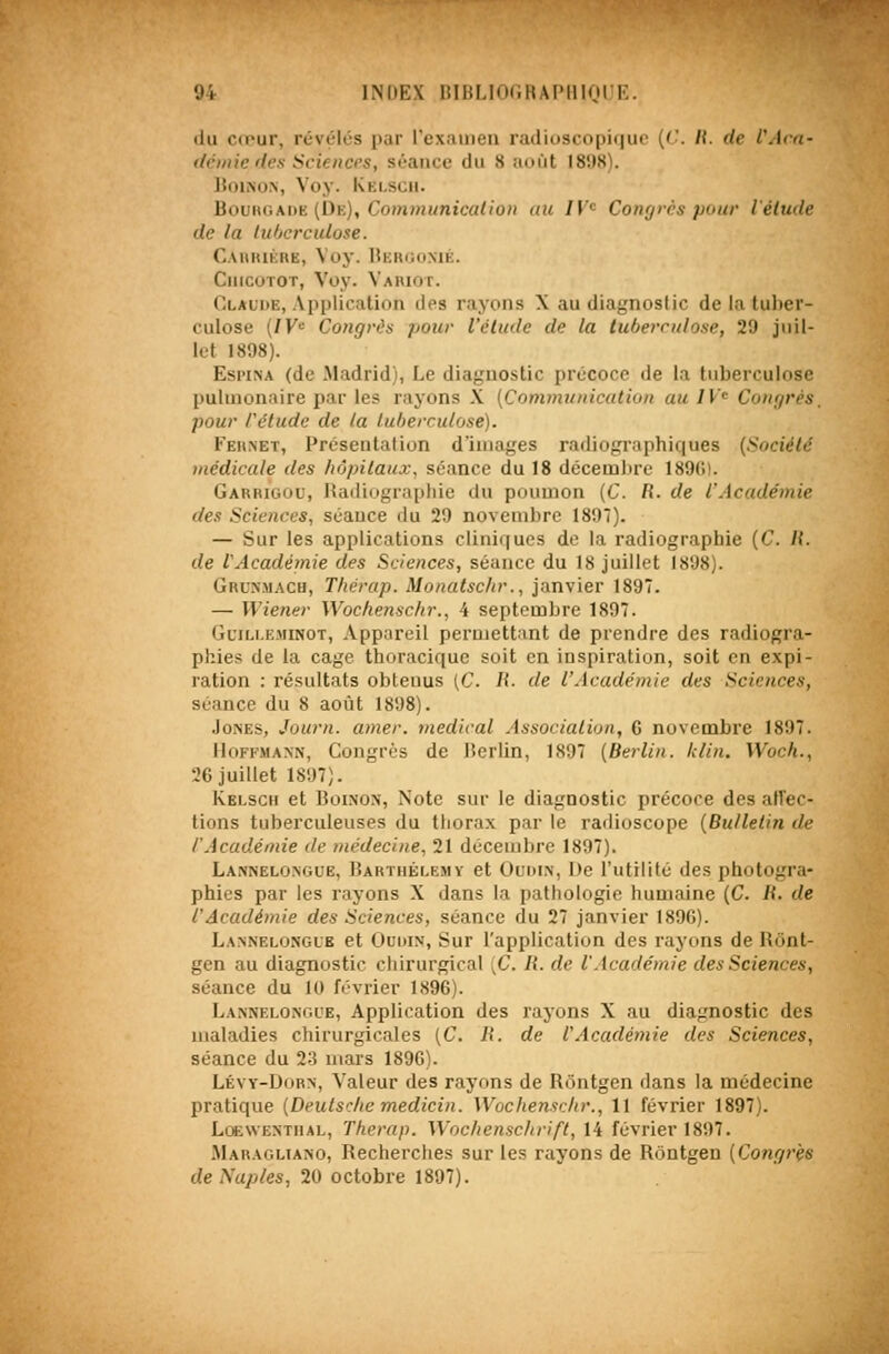 du cœur, révèles par l'exauien radioscopiquc {('. IL de l'Aoï- demie des Sciences, séance du 8 août 1898). ]{oiisoN, Voy. Kelsch. Hovnv,MiE (Dk), Com?nunicalio» uic 7^'<= Congrès pour l'étude de la tuberculose. Cahiukre, Voy. Beuhomé. CiiicoTOT, Voy. Vaiuot. Claude, Api)lication des rayons X au diagnostic de la tuber- culose (/K>= Congrès pour l'élude de la tuberculose, 29 juil- let 1898). Esi'iNA (de Madrid), Le diaguostic précoce de la tuberculose pulmonaire par les rayons X [Commuincation au IV'^ Congrès, pour rétude de la tuberculose). Feknet, Présentation d'images radiographiques (Société uiédicale des hôpitaux, séance du 18 décembre 189G). Garrigou, Radiographie du poumon (C R. de l'Académie des Sciences, séance du 29 novembre 1897). — Sur les applications cliniques de la radiographie [C. II. de iAcadémie des Sciences, séance du 18 juillet 1898). Grus.mach, Thérap. Monatschr., janvier 1897. — Wiener Wochenschr., 4 septembre 1897. GciLLEMiNOT, Appareil permettant de prendre des radiogra- phies de la cage thoracique soit en inspiration, soit en expi- ration : résultats obtenus (C. li. de l'Académie des Sciences, séance du 8 août 1898). Jones, Journ. amer, médical Associalion, 6 novembre 1897. Hoffmann, Congrès de lîerlin, 1897 [Berlin. Idin. Woch., 26 juillet 1897). Kelsch et Boinon, Note sur le diagnostic précoce des aiïec- tions tuberculeuses du thorax par le radioscope {Bulletin de l'Académie de médecine, 21 décembre 1897). Lannelongue, Barthélémy et Oudin, De l'utilité des photogra- phies par les rayons X dans la pathologie humaine (C. R. de l'Académie des Sciences, séance du 27 janvier 1896). Lannelonglb et Ouoix, Sur l'application des rayons de Rônt- gen au diagnostic chirurgical {C. li. de l.Académie des Sciences, séance du 10 février 1896). Lannelongue, Application des rayons X au diagnostic des maladies chirurgicales (C. R. de l'Académie des Sciences, séance du 2:3 mars 189G). Lévy-Dorn, V'aleur des rayons de Rôntgen dans la médecine pratique [Deulsc/ie medicin. Wochenschr., 11 février 1897). Loewentiial, Therap. Wochenschrift, 14 février 1897. .Maragltano, Recherches sur les rayons de Rôntgen (Congrès deNaples, 20 octobre 1897).