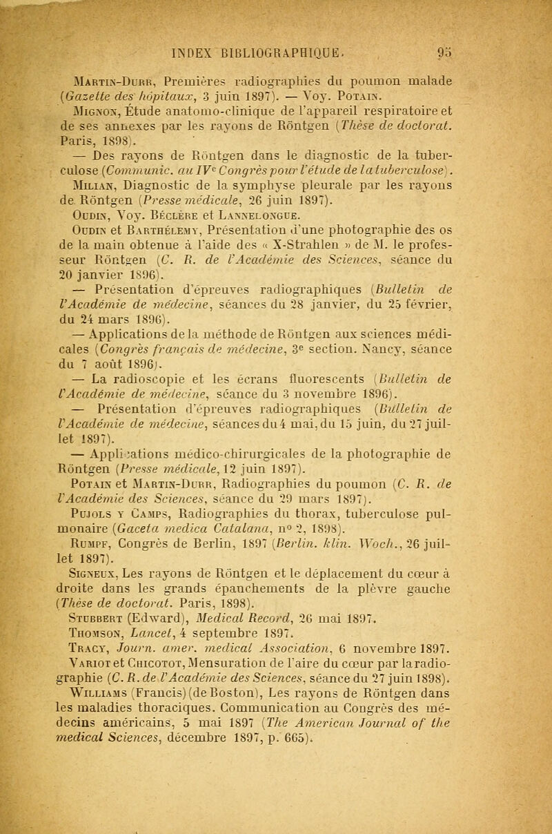 Martiis-Durr, Premières radiographies du poumon malade (Gazelle des hôpitaux, 3 juin 1897). — Voy. Potain. MiG.>'ox, Étude anatomo-clinique de l'appareil respiratoire et de ses annexes par les rayons de Rôntgen [Thèse de doctorat. Paris, 1898;. — Des rayons de Rontgen dans le diagnostic de la tuber- culose {Communie, au IV^ Congrès pour l'étude de la tuberculose]. MiLiAN, Diagnostic de la symphyse pleurale par les rayons de Rôntgen (Presse médicale, 26 juin 1897). OcDi.\, Voy. Réclère et Lanneloxgue. OuDiN et Barthélémy, Présentation d'une photographie des os de la main obtenue à l'aide des <( X-Strahlen » de M. le profes- seur Rôntoen [C. R. de l'Académie des Sciences, séance du 20 janvier 1S96). — Présentation d'épreuves radiographiques (Bulletin de l'Académie de médecine, séances du 28 janvier, du 25 février, du 24 mars 1896). — Applications de la méthode de Rôntgen aux sciences médi- cales {Congrès français de médecine, S'' section. Nancy, séance du 7 août 1896j. — La radioscopie et les écrans fluorescents [Bulletin de r Académie de médecine, séance du -3 novembre 1896). — Présentation d'épreuves radiogi'aphiques {Bulletin de VAcadémie de médecine, séancesdu4 mai,du 15 juin, du 27 juil- let 1897). — Appli nations médico-chirurgicales de la photogi'aphie de Rôntgen (Presse médicale, \2 juin 1897). PoTAiîî et Martin-Durr, Radiographies du poumon [C. R. de l'Académie des Sciences, séance du 29 mars 1897). PuJOLS Y Camps, Radiographies du thorax, tuberculose pul- monaire {Gaceta medica Catalana, n» 3, 1898). RuMPF, Congrès de Berlin, 1897 [Berlin, klin. Woch.,'2G juil- let 1897). SiGNEux, Les rayons de Rôntgen et le déplacement du cœur à droite dans les grands épanchements de la plèvre gauche (Thèse de doctorat. Paris, 1898). Stubrert (Ed'^ard), Médical Record, 26 mai 1897. TiioMsoN, Lancet,i septembre 1897. Tracy, Journ. amer, médical Association. 6 novembre 1897. VARioret Chicotot, Mensuration de l'aire du cœur par la radio- graphie (C. R.de V Académie des Sciences, séance du 27 juin 1898). Williams 'Francis)(de Boston), Les rayons de Rôntgen dans les maladies thoraciques. Communication au Congrès des mé- decins américains, 5 mai 1897 [T/ie American Journal of the médical Sciences, A.éc&oahve 1897, p. 665).