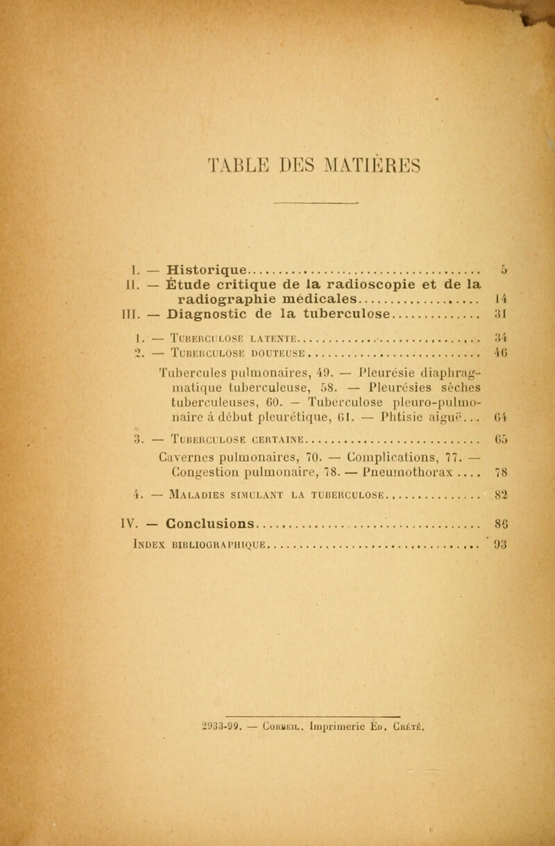 1. *;; TABLE DES MATIÈRES I. — Historique ô 11. — Étude critique de la radioscopie et de la radiographie médicales 14 III. — Diagnostic de la tuberculose ;U I . — TlliKIlCl LOSF: I.ATENTK ;i 5 •.\ — TunruicuLOSK douteuse iG Tubercules pulmonaires, 49. — l'ieurcsie diaplirag- iiiatif|ue lubeiTuleuse, 58. — Pleurésies sèches tuberculeuses, GO. — Tuberculose pleuro-pulmo- iiaire à début pleurétique, 1>I. — Phtisie aigui-... (Vi ;]. — TuiiEUClLOSE CEUT.VINE G6 Cavernes pulmonaires, 70. — Complications, 77. — Conf,'L'stioii pulmonaire, 78. — PneuuTothorax 78 4. — M.VLADIES SIMLL.V.NT LA TUCEUCULOSE 82 IV. — Conclusions 8G Index uiBHoonAniinuE 93 '2933-99. — CoBBEiL. Iiniiiiiiioiie Eu. CitiTÉ.