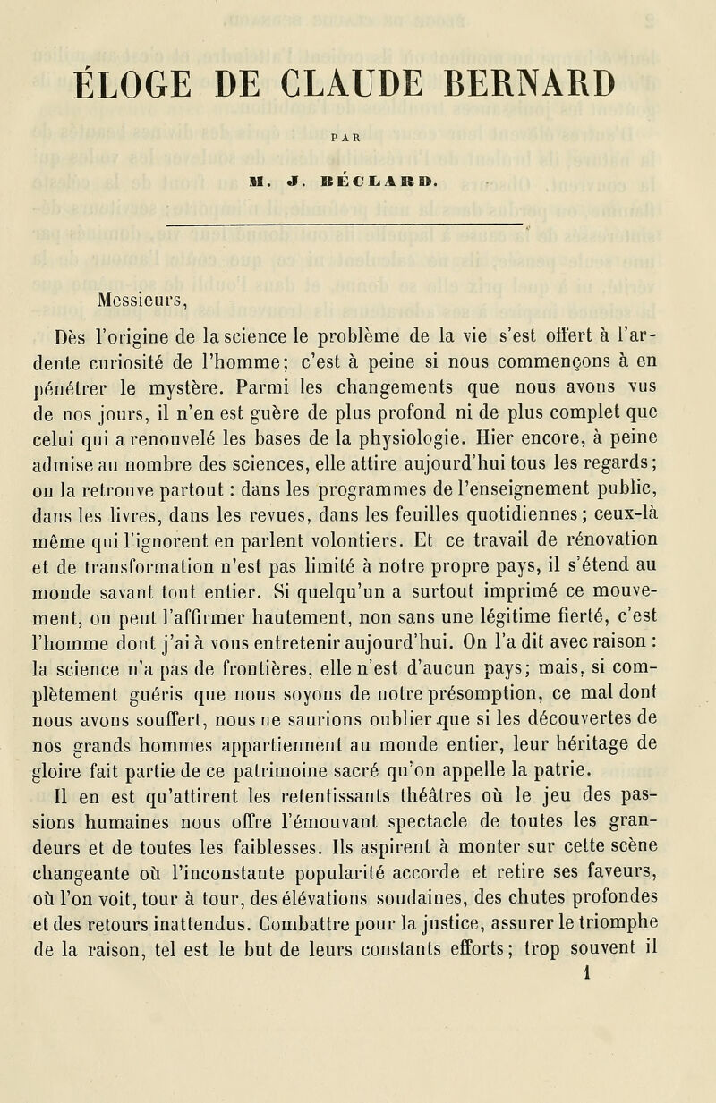 ÉLOGE DE CLAUDE BERNARD M. «i. BECIiAB». Messieurs, Dès l'origine de la science le problème de la vie s'est offert à l'ar- dente curiosité de l'homme; c'est à peine si nous commençons à en pénétrer le mystère. Parmi les changements que nous avons vus de nos jours, il n'en est guère de plus profond ni de plus complet que celui qui a renouvelé les bases de la physiologie. Hier encore, à peine admise au nombre des sciences, elle attire aujourd'hui tous les regards; on la retrouve partout : dans les programmes de l'enseignement public, dans les hvres, dans les revues, dans les feuilles quotidiennes; ceux-là même qui l'ignorent en parlent volontiers. Et ce travail de rénovation et de transformation n'est pas limité à notre propre pays, il s'étend au monde savant tout entier. Si quelqu'un a surtout imprimé ce mouve- ment, on peut l'aftirmer hautement, non sans une légitime fierté, c'est l'homme dont j'ai à vous entretenir aujourd'hui. On l'a dit avec raison : la science n'a pas de frontières, elle n'est d'aucun pays; mais, si com- plètement guéris que nous soyons de notre présomption, ce mal dont nous avons souffert, nous ne saurions oublier .que si les découvertes de nos grands hommes appartiennent au monde entier, leur héritage de gloire fait partie de ce patrimoine sacré qu'on appelle la patrie. Il en est qu'attirent les retentissants théâtres oii le jeu des pas- sions humaines nous offre l'émouvant spectacle de toutes les gran- deurs et de toutes les faiblesses. Ils aspirent à monter sur cette scène changeante oii l'inconstante popularité accorde et retire ses faveurs, oti l'on voit, tour à tour, des élévations soudaines, des chutes profondes et des retours inattendus. Combattre pour la justice, assurer le triomphe de la raison, tel est le but de leurs constants efforts; trop souvent il