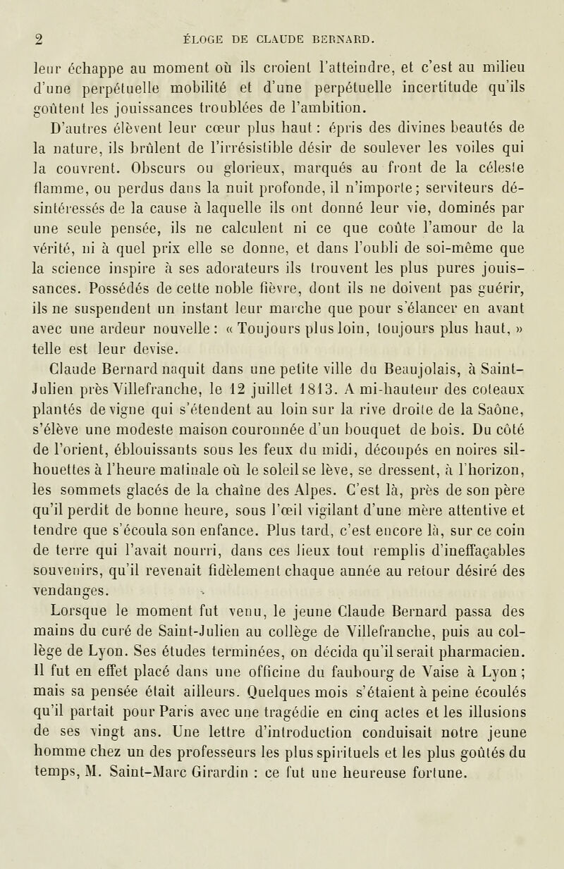 leur échappe au moment où ils croieiU l'atteindre, et c'est au milieu d'une perpétuelle mobilité et d'une perpétuelle incertitude qu'ils goûtent les jouissances troublées de l'ambition. D'autres élèvent leur cœur plus haut: épris des divines beautés de la nature, ils brûlent de l'irrésistible désir de soulever les voiles qui la couvrent. Obscurs ou glorieux, marqués au front de la célesle flamme, ou perdus dans la nuit profonde, il n'importe; serviteurs dé- sintéressés de la cause à laquelle ils ont donné leur vie, dominés par une seule pensée, ils ne calculent ni ce que coûte l'amour de la vérité, ni à quel prix elle se donne, et dans l'oubli de soi-même que la science inspire à ses adorateurs ils trouvent les plus pures jouis- sances. Possédés de cette noble fièvre, dont ils ne doivent pas guérir, ils ne suspendent un instant leur marche que pour s'élancer en avant avec une ardeur nouvelle: « Toujours plus loin, toujours plus haut, » telle est leur devise. Claude Bernard naquit dans une petite ville du Beaujolais, à Saint- Julien près Yillefranche, le 12 juillet 1813. Ami-hauteur des coteaux plantés de vigne qui s'étendent au loin sur la rive droite de la Saône, s'élève une modeste maison couronnée d'un bouquet de bois. Du côté de l'orient, éblouissants sous les feux du midi, découpés en noires sil- houettes à l'heure malinale oii le soleil se lève, se dressent, à l'horizon, les sommets glacés de la chaîne des Alpes. C'est là, près de son père qu'il perdit de bonne heure, sous l'œil vigilant d'une mère attentive et tendre que s'écoula son enfance. Plus tard, c'est encore là, sur ce coin de terre qui l'avait nourri, dans ces lieux tout remplis d'ineffaçables souvenirs, qu'il revenait fidèlement chaque année au retour désiré des vendanges. Lorsque le moment fut venu, le jeune Claude Bernard passa des mains du curé de Saint-Julien au collège de Yillefranche, puis au col- lège de Lyon. Ses études terminées, on décida qu'Userait pharmacien. Il fut en effet placé dans une officine du faubourg de Vaise à Lyon ; mais sa pensée était ailleurs. Quelques mois s'étaient à peine écoulés qu'il partait pour Paris avec une tragédie en cinq actes et les illusions de ses vingt ans. Une lettre d'introduction conduisait notre jeune homme chez un des professeurs les plus spirituels et les plus goûtés du temps, M. Saint-Marc Girardin : ce fut une heureuse fortune.