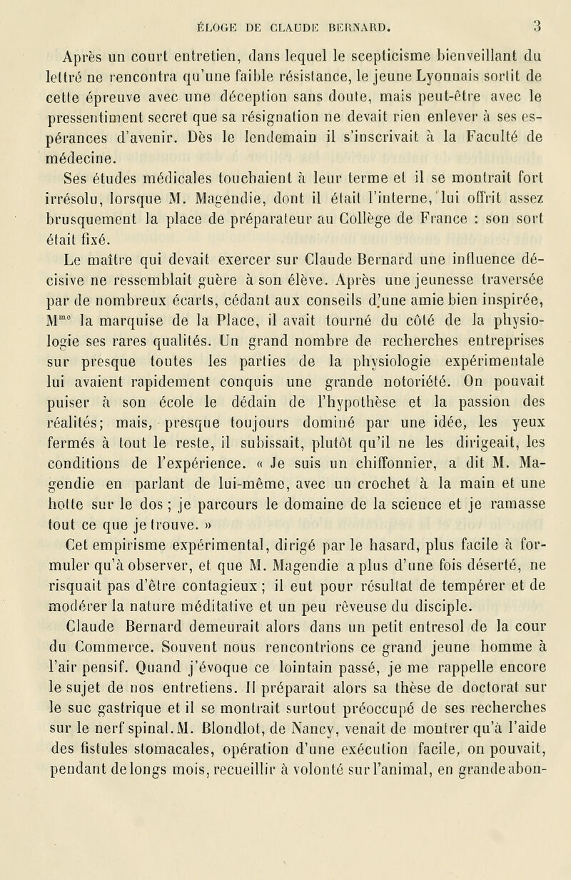 Après im court entretien, clans lequel le scepticisme bienveillant du lettré ne rencontra qu'une faible résistance, le jeune Lyonnais sorlit de cette épreuve avec une déception sans doute, mais peut-être avec le pressentiment secret que sa résignation ne devait rien enlever à ses es- pérances d'avenir. Dès le lendemain il s'inscrivait à la Faculté de médecine. Ses études médicales touchaient à leur terme et il se montrait fort irrésolu, lorsque M. Magendie, dont il était l'interne, lui offrit assez brusquement la place de préparateur au Collège de France : son sort était fixé. Le maître qui devait exercer sur Claude Bernard une influence dé- cisive ne ressemblait guère à son élève. Après une jeunesse traversée par de nombreux écarts, cédant aux conseils d'une amie bien inspirée, M la marquise de la Place, il avait tourné du côté de la physio- logie ses rares qualités. Un grand nombre de recherches entreprises sur presque toutes les parties de la physiologie expérimentale lui avaient rapidement conquis une grande notoriété. On pouvait puiser à son école le dédain de l'hypothèse et la passion des réalités; mais, presque toujours dominé par une idée, les yeux fermés à tout le reste, il subissait, plutôt qu'il ne les dirigeait, les conditions de l'expérience. « Je suis un chiffonnier, a dit M. Ma- gendie en parlant de lui-même, avec un crochet à la main et une hotte sur le dos ; je parcours le domaine de la science et je ramasse tout ce que je trouve. » Cet empirisme expérimental, dirigé par le hasard, plus facile à for- muler qu'à observer, et que M. Magendie a plus d'une fois déserté, ne risquait pas d'être contagieux ; il eut pour résultat de tempérer et de modérer la nature méditative et un peu rêveuse du disciple. Claude Bernard demeurait alors dans un petit entresol de la cour du Commerce. Souvent nous rencontrions ce grand jeune homme à l'air pensif. Quand j'évoque ce lointain passé, je me rappelle encore le sujet de nos entretiens. Il préparait alors sa thèse de doctorat sur le suc gastrique et il se montrait surtout préoccupé de ses recherches sur le nerf spinal. M. Blondlot, de Nancy, venait de montrer qu'à l'aide des fistules stomacales, opération d'une exécution facile^ on pouvait, pendant de longs mois, recueillir à volonté surl'animal, en grandeabon-