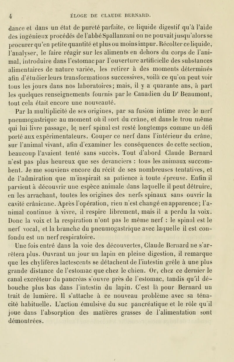 dance et dans un état de pureté parfaite, ce liquide digestif qu'à l'aide des ingénieux procédés de l'abbé Spallanzani on ne pouvaitjusqu'alorsse procurerqu'en petite quantité etplusou moinsimpur. Récolter ce liquide, l'analyser, le faire réagir sur les aliments en dehors du corps de l'ani- mal, introduire dans l'estomac par l'ouverture artificielle des substances alimentaires de nature variée, les retirer à des moments déterminés afin d'étudierleurs transformations successives, voilà ce qu'on peut voir tous les jours dans nos laboratoires; mais, il y a quarante ans, à part les quelques renseignements fournis parle Canadien du D' Beaumont, tout cela était encore une nouveauté. Par la multiplicité de ses origines, par sa fusion intime avec le nerf pneumogastrique au moment oiiil sort du crâne, et dans le trou même qui lui livre passage, le nerf spinal est resté longtemps comme un défi porté aux expérimentateurs. Couper ce nerf dans l'intérieur du crâne, sur l'animal vivant, afin d'examiner les conséquences de cette section, beaucoup l'avaient tenté sans succès. Tout d'abord Claude Bernard n'est pas plus heureux que ses devanciers : tous les animaux succom- bent. Je me souviens encore du récit de ses nombreuses tentatives, et de l'admiration que m'inspirait sa patience à toute épreuve. Enfin il parvient à découvrir une espèce animale dans laquelle il peut détruire, en les arrachant, toutes les origines des nerfs spinaux sans ouvrir la cavité crânienne. Après l'opération, rien n'est changé en apparence; l'a- nimal continue à vivre, il respire hbrement, mais il a perdu la voix. Donc la voix et la respiration n'ont pas le même nerf : le spinal est le nerf vocal, et la branche du pneumogastrique avec laquelle il est con- fondu est un nerf respiratoire. Une fois entré dans la voie des découvertes, Claude Bernard ne s'ar- rêtera plus. Ouvrant un jour un lapin en pleine digestion, il remarque que les chylifères lactescents se détachent de l'intestin grêle à une plus grande distance de l'estomac que chez le chien. Or, chez ce dernier le canal excréteur du pancréas s'ouvre près de l'estomac, tandis qu'il dé- bouche plus bas dans l'intestin du lapin. C'est là pour Bernard un trait de lumière. Il s'attache à ce nouveau problème avec sa téna- cité habituelle. L'action émulsive du suc pancréatique et le rôle qu'il joue dans l'absorption des matières grasses de l'alimentation sont démontrées.