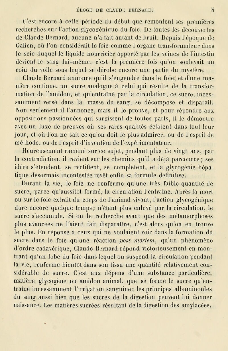 C'est encore à cette période du début que remontent ses premières recherches sur l'action glycogénique du foie. De toutes les découvertes de Claude Bernard, aucune n'a fait autant de bruit. Depuis l'époque de Galien, oii l'on considérait le foie comme l'organe transformateur dans le sein duquel le liquide nourricier apporté par les veines de l'intestin devient le sang lui-même, c'est la première fois qu'on soulevait un coin du voile sous lequel se dérobe encore une partie du mystère. Claude Bernard annonce qu'il s'engendre dans le foie, et d'une ma- nière continue, un sucre analogue à celui qui résulte de la transfor- mation de l'amidon, et qu'entraîné par la circulation, ce sucre, inces- samment versé dans la masse du sang, se décompose et disparaît. Non seulement il l'annonce, mais il le prouve, et pour répondre aux oppositions passionnées qui surgissent de toutes parts, il le démontre avec un luxe de preuves oii ses rares qualités éclatent dans tout leur jour, et oii l'on ne sait ce qu'on doit le plus admirer, ou de l'esprit de méthode, ou de l'esprit d'invention de l'expérimentateur. Heureusement ramené sur ce sujet, pendant plus de vingt ans, par la contradiction, il revient sur les chemins qu'il a déjà parcourus; ses idées s'étendent, se rectifient, se complètent, et la glycogénie hépa- tique désormais incontestée revêt enfin sa formule définitive. Durant la vie, le foie ne renferme qu'une très faible quantité de sucre, parce qu'aussitôt formé, la circulation l'entraîne. Après la mort ou sur le foie extrait du corps de l'animal vivant, l'action glycogénique dure encore quelque temps; n'étant plus enlevé par la circulation, le sucre s'accumule. Si on le recherche avant que des métamorphoses plus avancées ne Taient fait disparaître, c'est alors qu'on en trouve le plus. En réponse à ceux qui ne voulaient voir dans la formation du sucre dans le foie qu'une réaction post moriem, qu'un phénomène d'ordre cadavérique, Claude Bernard répond victorieusement en mon- trant qu'un lobe du foie dans lequel on suspend la circulation pendant la vie, renferme bientôt dans son tissu une quantité relativement con- sidérable de sucre. C'est aux dépens d'une substance particulière, matière glycogène ou amidon animal, que se forme le sucre qu'en- traîne incessamment l'irrigation sanguine; les principes albuminoïdes du sang aussi bien que les sucres de la digestion peuvent lui donner naissance. Les matières sucrées résultant de la digestion des amylacées,