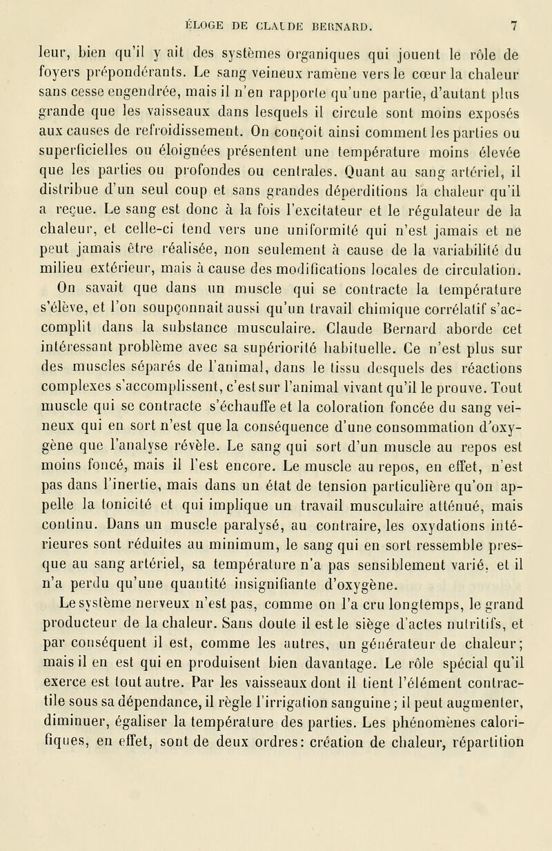 leur, bien qu'il y ait des systèmes organiques qui jouent le rôle de foyers prépondérants. Le sang veineux ramène vers le cœur la chaleur sans cesse engendrée, mais il n'en rapporte qu'une partie, d'autant plus grande que les vaisseaux dans lesquels il circule sont moins exposés aux causes de refroidissement. On conçoit ainsi comment les parties ou superficielles ou éloignées présentent une température moins élevée que les parties ou profondes ou centrales. Quant au sang artériel, il distribue d'un seul coup et sans grandes déperditions la chaleur qu'il a reçue. Le sang est donc à la fois l'excitateur et le régulateur de la chaleur, et celle-ci tend vers une uniformité qui n'est jamais et ne peut jamais être réalisée, non seulement à cause de la variabilité du milieu extérieur, mais à cause des modifications locales de circulation. On savait que dans un muscle qui se contracte la température s'élève, et l'on soupçonnait aussi qu'un travail chimique corrélatif s'ac- complit dans la substance musculaire. Claude Bernard aborde cet intéressant problème avec sa supériorité habituelle. Ce n'est plus sur des muscles séparés de l'animal, dans le tissu desquels des réactions complexes s'accomplissent, c'est sur l'animal vivant qu'il le prouve. Tout muscle qui se contracte s'échauffe et la coloration foncée du sang vei- neux qui en sort n'est que la conséquence d'une consommation d'oxy- gène que l'analyse révèle. Le sang qui sort d'un muscle au repos est moins foncé, mais il l'est encore. Le muscle au repos, en effet, n'est pas dans l'inertie, mais dans un état de tension particuhère qu'on ap- pelle la tonicité et qui imphque un travail musculaire atténué, mais continu. Dans un muscle paralysé, au contraire, les oxydations inté- rieures sont réduites au minimum, le sang qui en sort ressemble pres- que au sang artériel, sa température n'a pas sensiblement varié, et il n'a perdu qu'une quantité insignifiante d'oxygène. Le système nerveux n'est pas, comme on l'a cru longtemps, le grand producteur de la chaleur. Sans doute il est le siège d'actes nutritifs, et par conséquent il est, comme les autres, un générateur de chaleur; mais il en est qui en produisent bien davantage. Le rôle spécial qu'il exerce est tout autre. Par les vaisseaux dont il tient l'élément contrac- tile sous sa dépendance, il règle l'irrigation sanguine ; il peut augmenter, diminuer, égaliser la température des parties. Les phénomènes calori- fiques, en effet, sont de deux ordres: création de chaleur, répartition