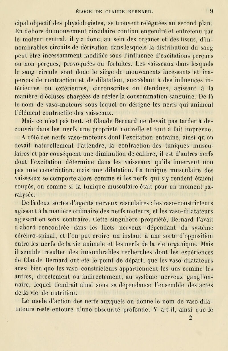 cipal objectif des physiologistes, se trouvent reléguées au second plan. En dehors du mouvement circulaire continu engendré et entretenu par le moteur central, il y a donc, au sein des organes et des tissus, d'in- nombrables circuits de dérivation dans lesquels la distribution du sang peut être incessamment modifiée sous l'influence d'excitations perçues ou non perçues, provoquées ou fortuites. Les vaisseaux dans lesquels le sang circule sont donc le siège de mouvements incessants et ina- perçus de contraction et de dilatation, succédant à des influences in- térieures ou extérieures, circonscrites ou étendues, agissant à ]a manière d'écluses chargées de régler la consommation sanguine. De là le nom de vaso-moteurs sous lequel on désigne les nerfs qui animent l'élément contractile des vaisseaux. Mais ce n'est pas tout, et Claude Bernard ne devait pas tarder à dé- couvrir dans les nerfs une propriété nouvelle et tout à fait imprévue. A côté des nerfs vaso-moteurs dont l'excitation entraîne, ainsi qu'on devait naturellement l'attendre, la contraction des tuniques muscu- laires et par conséquent une diminution de calibre, il est d'autres nerfs dont l'excitation détermine dans les vaisseaux qu'ils innervent non pas une constriction, mais une dilatation. La tunique musculaire des vaisseaux se comporte alors comme si les nerfs qui s'y rendent étaient coupés, ou comme si la tunique musculaire était pour un moment pa- ralysée. De là deux sortes d'agents nerveux vasculaires : les vaso-constricteurs agissant à la manière ordinaire des nerfs moteurs, et les vaso-dilatateurs agissant en sens contraire. Cette singuhère propriété, Bernard l'avait d'abord rencontrée dans les filets nerveux dépendant du système cérébro-spinal, et l'on put croire un instant à une sorte d'opposition entre les nerfs de la vie animale et les nerfs de la vie organique. Mais il semble résulter des innombrables recherches dont les expériences de Claude Bernard ont été le point de départ, que les vaso-dilatateurs aussi bien que les vaso-constricteurs appartiennent les uns comme les autres, directement ou indirectement, au système nerveux ganglion- naire, lequel tiendrait ainsi sous sa dépendance l'ensemble des actes de la vie de nutrition. Le mode d'action des nerfs auxquels on donne le nom de vaso-dila- tateurs reste entouré d'une obscurité profonde. Y a-t-il, ainsi que le 2