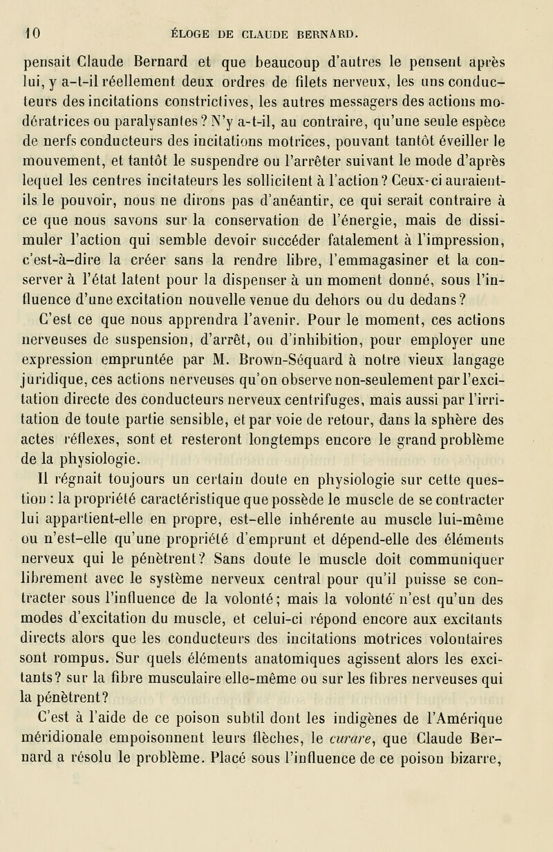 pensait Claude Bernard et que beaucoup d'autres le pensent après lui, y a-l-il réellement deux ordres de filets nerveux, les uns conduc- teurs des incitations constrictives, les autres messagers des actions mo- dératrices ou paralysantes? N'y a-t-il, au contraire, qu'une seule espèce de nerfs conducteurs des incitations motrices, pouvant tantôt éveiller le mouvement, et tantôt le suspendre ou l'arrêter suivant le mode d'après lequel les centres incitateurs les sollicitent à l'action? Ceux-ci auraient- ils le pouvoir, nous ne dirons pas d'anéantir, ce qui serait contraire à ce que nous savons sur la conservation de l'énergie, mais de dissi- muler l'action qui semble devoir succéder fatalement à l'impression, c'est-à-dire la créer sans la rendre libre, l'emmagasiner et la con- server à l'état latent pour la dispenser à un moment donné, sous l'in- fluence d'une excitation nouvelle venue du dehors ou du dedans? C'est ce que nous apprendra l'avenir. Pour le moment, ces actions nerveuses de suspension, d'arrêt, ou d'inhibition, pour employer une expression empruntée par M. Brown-Séquard à notre vieux langage juridique, ces actions nerveuses qu'on observe non-seulement par l'exci- tation directe des conducteurs nerveux centrifuges, mais aussi par l'irri- tation de toute partie sensible, et par voie de retour, dans la sphère des actes réflexes, sont et resteront longtemps encore le grand problème de la physiologie. Il régnait toujours un certain doute en physiologie sur cette ques- tion : la propriété caractéristique que possède le muscle de se contracter lui appartient-elle en propre, est-elle inhérente au muscle lui-même ou n'est-elle qu'une propriété d'emprunt et dépend-elle des éléments nerveux qui le pénètrent? Sans doute le muscle doit communiquer librement avec le système nerveux central pour qu'il puisse se con- tracter sous l'influence de la volonté; mais la volonté n'est qu'un des modes d'excitation du muscle, et celui-ci répond encore aux excitants directs alors que les conducteurs des incitations motrices volontaires sont rompus. Sur quels éléments anatomiques agissent alors les exci- tants? sur la fibre musculaire elle-même ou sur les fibres nerveuses qui la pénètrent? C'est à l'aide de ce poison subtil dont les indigènes de l'Amérique méridionale empoisonnent leurs flèches, le curare^ que Claude Ber- nard a résolu le problème. Placé sous l'influence de ce poison bizarre,