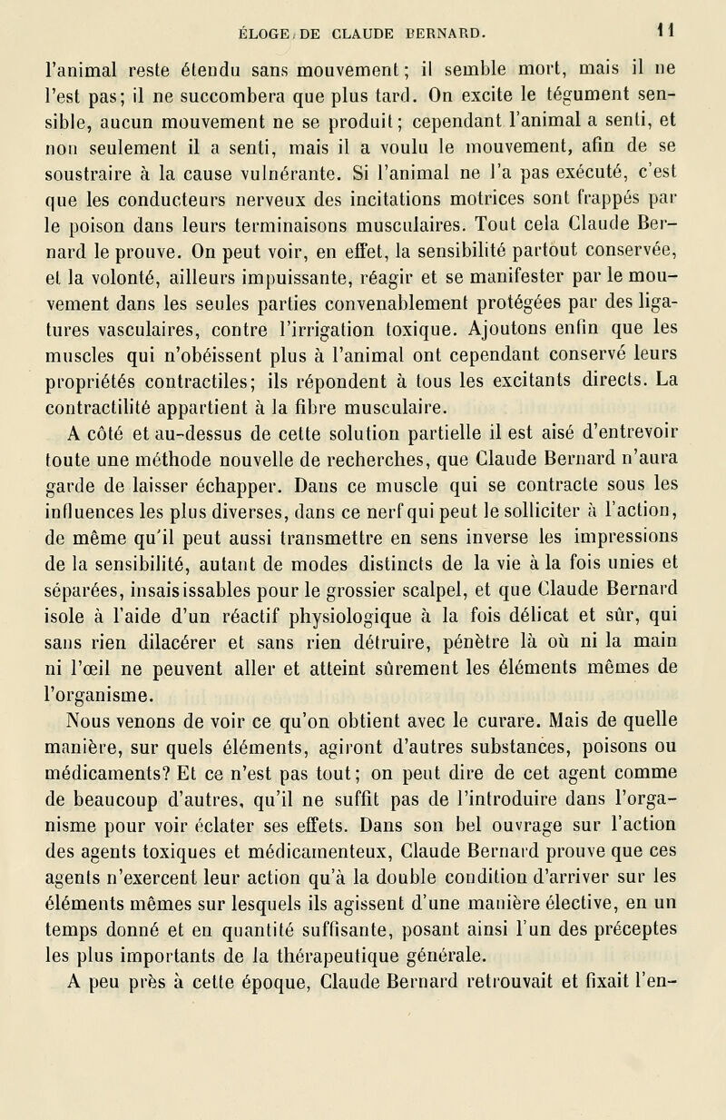 l'animal reste étendu sans mouvement; il semble mort, mais il ne l'est pas; il ne succombera que plus tard. On excite le tégument sen- sible, aucun mouvement ne se produit; cependant l'animal a senti, et non seulement il a senti, mais il a voulu le mouvement, afin de se soustraire à la cause vulnérante. Si l'animal ne l'a pas exécuté, c'est que les conducteurs nerveux des incitations motrices sont frappés par le poison dans leurs terminaisons musculaires. Tout cela Claude Ber- nard le prouve. On peut voir, en effet, la sensibilité partout conservée, et la volonté, ailleurs impuissante, réagir et se manifester par le mou- vement dans les seules parties convenablement protégées par des liga- tures vasculaires, contre l'irrigation toxique. Ajoutons enfin que les muscles qui n'obéissent plus à l'animal ont cependant conservé leurs propriétés contractiles; ils répondent à tous les excitants directs. La contractilité appartient à la fibre musculaire. A côté et au-dessus de cette solution partielle il est aisé d'entrevoir toute une méthode nouvelle de recherches, que Claude Bernard n'aura garde de laisser échapper. Dans ce muscle qui se contracte sous les influences les plus diverses, dans ce nerf qui peut le solliciter à l'action, de même qu'il peut aussi transmettre en sens inverse les impressions de la sensibilité, autant de modes distincts de la vie à la fois unies et séparées, insaisissables pour le grossier scalpel, et que Claude Bernard isole à l'aide d'un réactif physiologique à la fois déhcat et sûr, qui sans rien dilacérer et sans rien détruire, pénètre là où ni la main ni l'œil ne peuvent aller et atteint sûrement les éléments mêmes de l'organisme. Nous venons de voir ce qu'on obtient avec le curare. Mais de quelle manière, sur quels éléments, agiront d'autres substances, poisons ou médicaments? Et ce n'est pas tout; on peut dire de cet agent comme de beaucoup d'autres, qu'il ne suffit pas de l'introduire dans l'orga- nisme pour voir éclater ses effets. Dans son bel ouvrage sur l'action des agents toxiques et médicamenteux, Claude Bernard prouve que ces agents n'exercent leur action qu'à la double condition d'arriver sur les éléments mêmes sur lesquels ils agissent d'une manière élective, en un temps donné et en quantité suffisante, posant ainsi l'un des préceptes les plus importants de la thérapeutique générale. A peu près à cette époque, Claude Bernard retrouvait et fixait l'en-