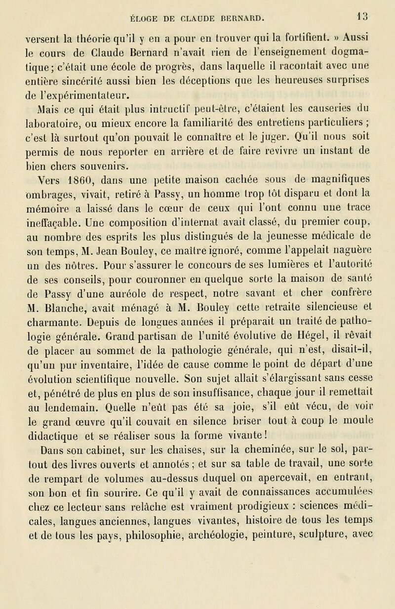 versent la théorie qu'il y en a pour en trouver qui la fortifient. » Aussi le cours de Claude Bernard n'avait rien de l'enseignement dogma- tique; c'était une école de progrès, dans laquelle il racontait avec une entière sincérité aussi bien les déceptions que les heureuses surprises de l'expérimentateur. Mais ce qui était plus intructif peut-être, c'étaient les causeries du laboratoire, ou mieux encore la familiarité des entretiens particuliers ; c'est là surtout qu'on pouvait le connaître et le juger. Qu'il nous soit permis de nous reporter en arrière et de faire revivre un instant de bien chers souvenirs. Vers 1860, dans une petite maison cachée sous de magnifiques ombrages, vivait, retiré à Passy, un homme trop tôt disparu et dont la mémoire a laissé dans le cœur de ceux qui l'ont connu une trace ineffaçable. Une composition d'internat avait classé, du premier coup, au nombre des esprits les plus distingués de la jeunesse médicale de son temps, M. Jean Bouley, ce maître ignoré, comme l'appelait naguère un des nôtres. Pour s'assurer le concours de ses lumières et l'autorité de ses conseils, pour couronner en quelque sorte la maison de santé de Passy d'une auréole de respect, notre savant et cher confrère M. Blanche, avait ménagé à M. Bouley cette retraite silencieuse et charmante. Depuis de longues années il préparait un traité de patho- logie générale. Grand partisan de l'unité évolutive de Hegel, il rêvait de placer au sommet de la pathologie générale, qui n'est, disait-il, qu'un pur inventaire, l'idée de cause comme le point de départ d'une évolution scientifique nouvelle. Son sujet allait s'élargissant sans cesse et, pénétré de plus en plus de son insuffisance, chaque jour il remettait au lendemain. Quelle n'eût pas été sa joie, s'il eût vécu, de voir le grand œuvre qu'il couvait en silence briser tout à coup le moule didactique et se réaliser sous la forme vivante ! Dans son cabinet, sur les chaises, sur la cheminée, sur le sol, par- tout des livres ouverts et annotés ; et sur sa table de travail, une sorte de rempart de volumes au-dessus duquel on apercevait, en entrant, son bon et fin sourire. Ce qu'il y avait de connaissances accumulées chez ce lecteur sans relâche est vraiment prodigieux : sciences médi- cales, langues anciennes, langues vivantes, histoire de tous les temps et de tous les pays, philosophie, archéologie, peinture, sculpture, avec