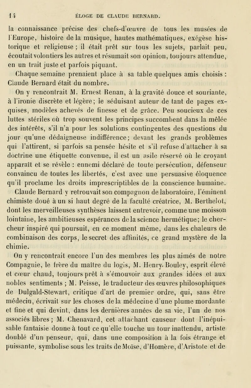 la connaissance précise des chefs-d'œuvre de tous les musées de l'Europe, histoire delà musique, hautes mathématiques, exégèse his- torique et religieuse ; il était prêt sur tous les sujets, parlait peu, écoutait volontiers les autres et résumait son opinion, toujours attendue, en un trait juste et parfois piquant. Chaque semaine prenaient place à sa table quelques amis choisis : Claude Bernard était du nombre» On y rencontrait M. Ernest Renan, à la gravité douce et souriante, à l'ironie discrète et légère; le séduisant auteur de tant de pages ex- quises, modèles achevés de finesse et de grâce. Peu soucieux de ces luttes stériles où trop souvent les principes succombent dans la mêlée des intérêts, s'il n'a pour les solutions contingentes des questions du jour qu'une dédaigneuse indifférence; devant les grands problèmes qui l'attirent, si parfois sa pensée hésite et s'il refuse d'attacher à sa doctrine une étiquette convenue, il est un asile réservé où le croyant apparaît et se révèle : ennemi déclaré de toute persécution, défenseur convaincu de toutes les libertés, c'est avec une persuasive éloquence qu'il proclame les droits imprescriptibles de la conscience humaine. Claude Bernard y retrouvait son compagnon de laboratoire, l'éminent chimiste doué à un si haut degré delà faculté créatrice, M. Berthelot, dont les merveilleuses synthèses laissent entrevoir, comme une moisson lointaine, les ambitieuses espérances de la science hermétique; le cher- cheur inspiré qui poursuit, en ce moment même, dans les chaleurs de combinaison des corps, le secret des affinités, ce grand mystère de la chimie. On y rencontrait encore l'un des membres les plus aimés de notre Compagnie, le frère du maître du logis, M. Henry. Bouley, esprit élevé et cœur chaud, toujours prêt à s'émouvoir aux grandes idées et aux nobles sentiments ; M. Peisse, le traducteur des œuvres philosophiques de Dulgald-SteAvart, critique d'art de premier ordre, qui, sans être médecin, écrivait sur les choses delà médecine d'une plume mordante et fine et qui devint, dans les dernières années de sa vie, l'un de nos associés fibres ; M. Chenavard, cet attachant causeur dont l'inépui- sable fantaisie donne à tout ce qu'elle touche un tour inattendu, artiste doublé d'un penseur, qui, dans une composition à la fois étrange et puissante, symbolise sous les traits de Moïse, d'Homère, d'Aristote et de
