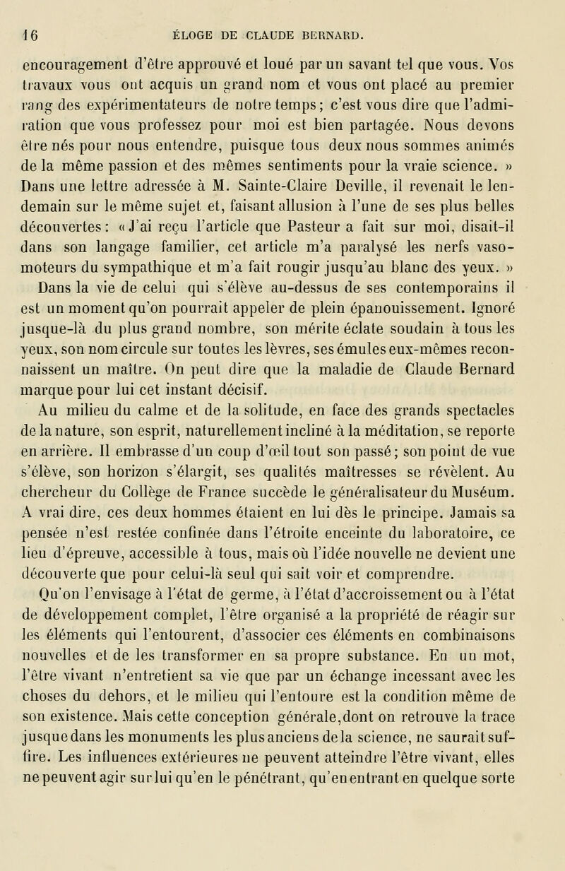 encouragement d'être approuvé et loué par un savant tel que vous. Vos travaux vous ont acquis un grand nom et vous ont placé au premier rang des expérimentateurs de notre temps; c'est vous dire que l'admi- ration que vous professez pour moi est bien partagée. Nous devons être nés pour nous entendre, puisque tous deux nous sommes animés de la même passion et des mêmes sentiments pour la vraie science. » Dans une lettre adressée à M. Sainte-Claire Deville, il revenait le len- demain sur le même sujet et, faisant allusion à l'une de ses plus belles découvertes: «J'ai reçu l'article que Pasteur a fait sur moi, disait-il dans son langage familier, cet article m'a paralysé les nerfs vaso- moteurs du sympathique et m'a fait rougir jusqu'au blanc des yeux. » Dans la vie de celui qui s'élève au-dessus de ses contemporains il est un moment qu'on pourrait appeler de plein épanouissement. Ignoré jusque-là du plus grand nombre, son mérite éclate soudain à tous les yeux, son nom circule sur toutes les lèvres, ses émules eux-mêmes recon- naissent un maître. On peut dire que la maladie de Claude Bernard marque pour lui cet instant décisif. Au milieu du calme et de la solitude, en face des grands spectacles de la nature, son esprit, naturellement incliné à la méditation, se reporte en arrière. Il embrasse d'un coup d'œil tout son passé; son point de vue s'élève, son horizon s'élargit, ses qualités maîtresses se révèlent. Au chercheur du Collège de France succède le généralisateur du Muséum. A vrai dire, ces deux hommes étaient en lui dès le principe. Jamais sa pensée n'est restée confinée dans l'étroite enceinte du laboratoire, ce lieu d'épreuve, accessible à tous, mais oii l'idée nouvelle ne devient une découverte que pour celui-là seul qui sait voir et comprendre. Qu'on l'envisage à l'état de germe, à l'état d'accroissement ou à l'état de développement complet, l'être organisé a la propriété de réagir sur les éléments qui l'entourent, d'associer ces éléments en combinaisons nouvelles et de les transformer en sa propre substance. En un mot, l'être vivant n'entretient sa vie que par un échange incessant avec les choses du dehors, et le milieu qui l'entoure est la condition même de son existence. Mais cette conception générale,dont on retrouve la trace jusque dans les monuments les plus anciens delà science, ne saurait suf- fire. Les influences extérieures ne peuvent atteindre l'être vivant, elles ne peuvent agir sur lui qu'en le pénétrant, qu'enentranten quelque sorte