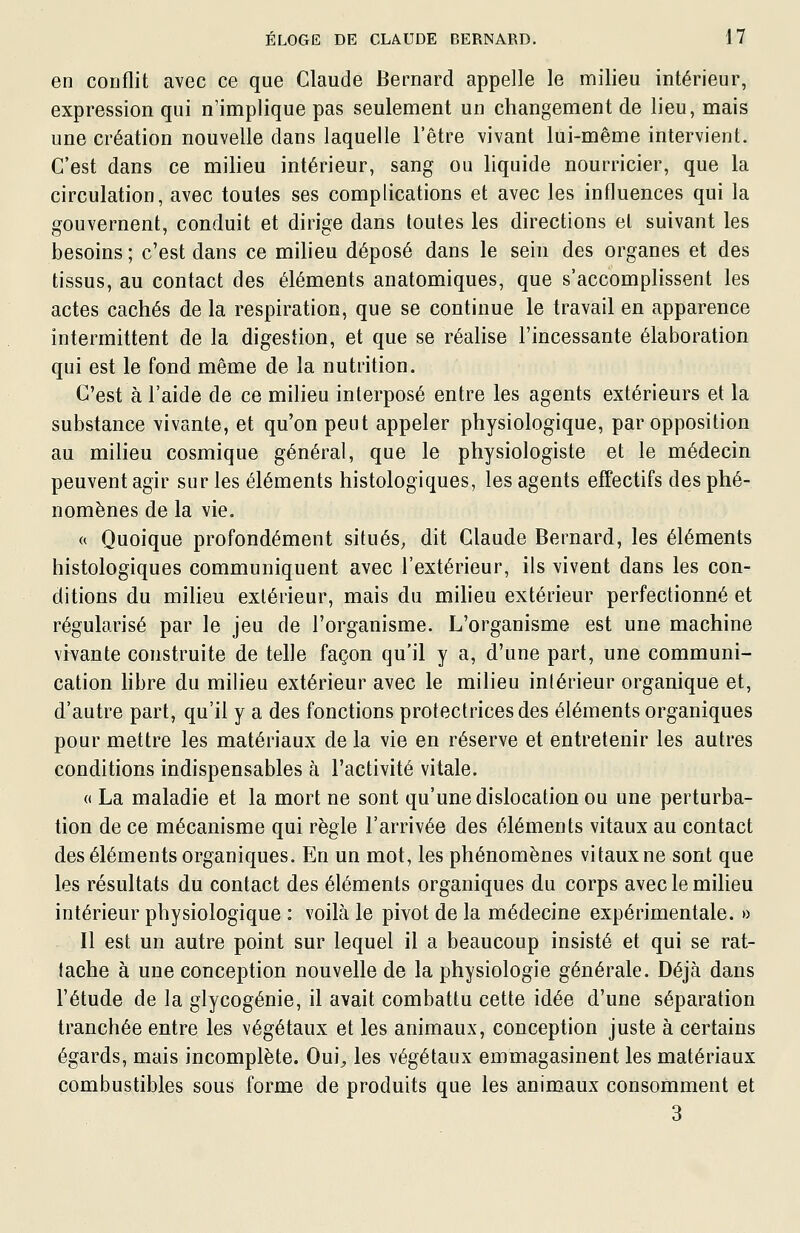 en conflit avec ce que Claude Bernard appelle le milieu intérieur, expression qui n'implique pas seulement un changement de lieu, mais une création nouvelle dans laquelle l'être vivant lui-même intervient. C'est dans ce milieu intérieur, sang ou liquide nourricier, que la circulation, avec toutes ses complications et avec les influences qui la gouvernent, conduit et dirige dans toutes les directions et suivant les besoins ; c'est dans ce milieu déposé dans le sein des organes et des tissus, au contact des éléments anatomiques, que s'accomplissent les actes cachés de la respiration, que se continue le travail en apparence intermittent de la digestion, et que se réahse l'incessante élaboration qui est le fond même de la nutrition. C'est à l'aide de ce milieu interposé entre les agents extérieurs et la substance vivante, et qu'on peut appeler physiologique, par opposition au milieu cosmique général, que le physiologiste et le médecin peuvent agir sur les éléments histologiques, les agents effectifs des phé- nomènes de la vie. « Quoique profondément situés, dit Claude Bernard, les éléments histologiques communiquent avec l'extérieur, ils vivent dans les con- ditions du milieu extérieur, mais du miheu extérieur perfectionné et régularisé par le jeu de l'organisme. L'organisme est une machine vivante construite de telle façon qu'il y a, d'une part, une communi- cation hbre du milieu extérieur avec le milieu intérieur organique et, d'autre part, qu'il y a des fonctions protectrices des éléments organiques pour mettre les matériaux de la vie en réserve et entretenir les autres conditions indispensables à l'activité vitale. « La maladie et la mort ne sont qu'une dislocation ou une perturba- tion de ce mécanisme qui règle l'arrivée des éléments vitaux au contact des éléments organiques. En un mot, les phénomènes vitaux ne sont que les résultats du contact des éléments organiques du corps avec le milieu intérieur physiologique : voilà le pivot de la médecine expérimentale. » Il est un autre point sur lequel il a beaucoup insisté et qui se rat- tache à une conception nouvelle de la physiologie générale. Déjà dans l'étude de la glycogénie, il avait combattu cette idée d'une séparation tranchée entre les végétaux et les animaux, conception juste à certains égards, mais incomplète. Oui^ les végétaux emmagasinent les matériaux combustibles sous forme de produits que les animaux consomment et 3