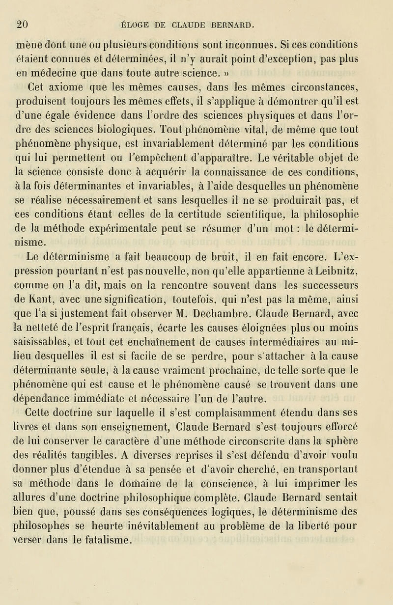 mène dont une ou plusieurs conditions sont inconnues. Si ces conditions étaient connues et déterminées, il n'y aurait point d'exception, pas plus en médecine que dans toute autre science. » Cet axiome que les mêmes causes, dans les mêmes circonstances, produisent toujours les mêmes effets, il s'applique à démontrer qu'il est d'une égale évidence dans l'ordre des sciences physiques et dans l'or- dre des sciences biologiques. Tout phénomène vital, de même que tout phénomène physique, est invariablement déterminé par les conditions qui lui permettent ou Tempêchent d'apparaître. Le véritable objet de la science consiste donc à acquérir la connaissance de ces conditions, à la fois déterminantes et invariables, à l'aide desquelles un phénomène se réalise nécessairement et sans lesquelles il ne se produirait pas, et ces conditions étant celles de la certitude scientifique^ la philosophie de la méthode expérimentale peut se résumer d'un mot : le détermi- nisme. Le déterminisme a fait beaucoup de bruit, il en fait encore. L'ex- pression pourtant n'est pas nouvelle, non qu'elle appartienne àLeibnitz, comme on l'a dit, mais on la rencontre souvent dans les successeurs de Kant, avec une signification, toutefois, qui n'est pas la même, ainsi que l'a si justement fait observer M. Dechambre. Claude Bernard, avec la netteté de l'esprit français, écarte les causes éloignées plus ou moins saisissables, et tout cet enchaînement de causes intermédiaires au mi- heu desquelles il est si facile de se perdre, pour s'attacher à la cause déterminante seule, à la cause vraiment prochaine, dételle sorte que le phénomène qui est cause et le phénomène causé se trouvent dans une dépendance immédiate et nécessaire l'un de l'autre. Cette doctrine sur laquelle il s'est complaisamment étendu dans ses hvres et dans son enseignement, Claude Bernard s'est toujours efforcé de lui conserver le caractère d'une méthode circonscrite dans la sphère des réalités tangibles. A diverses reprises il s'est défendu d'avoir voulu donner plus d'étendue à sa pensée et d'avoir cherché, en transportant sa méthode dans le domaine de la conscience, à lui imprimer les allures d'une doctrine philosophique complète. Claude Bernard sentait bien que, poussé dans ses conséquences logiques, le déterminisme des philosophes se heurte inévitablement au problème de la hberté pour verser dans le fatahsme.