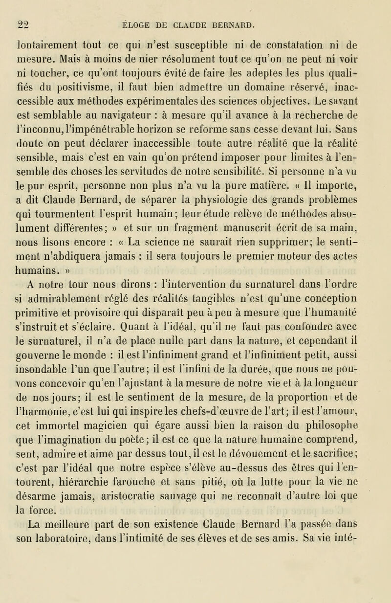 lontairement tout ce qui n'est susceptible ni de constatation ni de mesure. Mais à moins de nier résolument tout ce qu'on ne peut ni voir ni toucher, ce qu'ont toujours évité de faire les adeptes les plus quali- fiés du positivisme, il faut bien admettre un domaine réservé, inac- cessible aux méthodes expérimentales des sciences objectives. Le savant est semblable au navigateur : à mesure qu'il avance à la recherche de l'inconnu, l'impénétrable horizon se reforme sans cesse devant lui. Sans doute on peut déclarer inaccessible toute autre réahté que la réahté sensible, mais c'est en vain qu'on prétend imposer pour limites à l'en- semble des choses les servitudes de notre sensibihté. Si personne n'a vu le pur esprit, personne non plus n'a vu la pure matière. « Il importe, a dit Claude Bernard, de séparer la physiologie des grands problèmes qui tourmentent l'esprit humain; leur étude relève de méthodes abso- lument différentes; » et sur un fragment manuscrit écrit de sa main, nous lisons encore : « La science ne saurait rien supprimer; le senti- ment n'abdiquera jamais : il sera toujours le premier moteur des actes humains. » A notre tour nous dirons : l'intervention du surnaturel dans l'ordre si admirablement réglé des réalités tangibles n'est qu'une conception primitive et provisoire qui disparaît peu à peu à mesure que l'humanité s'instruit et s'éclaire. Quant à l'idéal, qu'il ne faut pas confondre avec le surnaturel, il n'a de place nulle part dans la nature, et cependant il gouverne le monde : il est l'infiniment grand et l'infîniment petit, aussi insondable l'un que l'autre; il est l'infini de la durée, que nous ne pou- vons concevoir qu'en l'ajustant à la mesure de notre vie et à la longueur de nos jours; il est le sentiment de la mesure, de la proportion et de l'harmonie, c'est lui qui inspire les chefs-d'œuvre de l'art; il est l'amour, cet immortel magicien qui égare aussi bien la raison du philosophe que l'imagination du poète ; il est ce que la nature humaine comprend^ sent, admire et aime par dessus tout, il est le dévouement et le sacrifice ; c'est par l'idéal que notre espèce s'élève au-dessus des êtres qui l'en- tourent, hiérarchie farouche et sans pitié, oii la lutte pour la vie ne désarme jamais, aristocratie sauvage qui ne reconnaît d'autre loi que la force. La meilleure part de son existence Claude Bernard l'a passée dans son laboratoire, dans l'intimité de ses élèves et de ses amis. Sa vie inté-