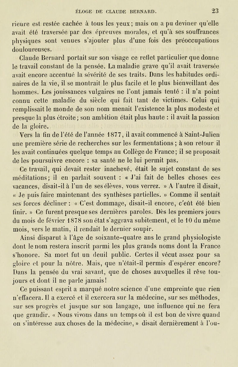 l'ieure est restée cachée à tous les yeux; mais on a pu deviner qu'elle avait été traversée par des épreuves morales, et qu'à ses souffrances physiques sont venues s'ajouter plus d'une fois des préoccupations douloureuses. Claude Bernard portait sur son visage ce reflet particulier que donne le travail constant de la pensée. La maladie grave qu'il avait traversée avait encore accentué la sévérité de ses traits. Dans les habitudes ordi- naires de la vie, il se montrait le plus facile et le plus bienveillant des hommes. Les jouissances vulgaires ne Font jamais tenté : il n'a point connu cette maladie du siècle qui fait tant de victimes. Celui qui remplissait le monde de son nom menait l'existence la plus modeste et presque la plus étroite ; son ambition était plus haute : il avait la passion de la gloire. Vers la fin de l'été de l'année 1877, il avait commencé à Saint-Julien une première série de recherches sur les fermentations ; à son retour il les avait continuées quelque temps au Collège de France; il se proposait de les poursuivre encore : sa santé ne le lui permit pas. Ce travail, qui devait rester inachevé, était le sujet constant de ses méditations; il en parlait souvent : « J'ai fait de belles choses ces vacances, disait-il à l'un de ses élèves, vous verrez. » A l'autre il disait, « Je puis faire maintenant des synthèses partielles. » Comme il sentait ses forces décliner : « C'est dommage, disait-il encore, c^eût été bien finir. » Ce furent presque ses dernières paroles. Dès les premiers jours du mois de février 1878 son état s'aggrava subitement, et le 10 du même mois, vers le matin, il rendait le dernier soupir. Ainsi disparut à l'âge de soixante-quatre ans le grand physiologiste dont le nom restera inscrit parmi les plus grands noms dont la France s'honore. Sa mort fut un deuil public. Certes il vécut assez pour sa gloire et pour la nôtre. Mais, que n'était-il permis d'espérer encore? Dans la pensée du vrai savant, que de choses auxquelles il rêve tou- jours et dont il ne parle jamais! Ce puissant esprit a marqué notre science d'une empreinte que rien n'effacera. Il a exercé et il exercera sur la médecine, sur ses méthodes, sur ses progrès et jusque sur son langage, une influence qui ne fera que grandir. « Nous vivons dans un temps où il est bon de vivre quand on s'intéresse aux choses de la médecine, » disait derpièrement à l'ou-