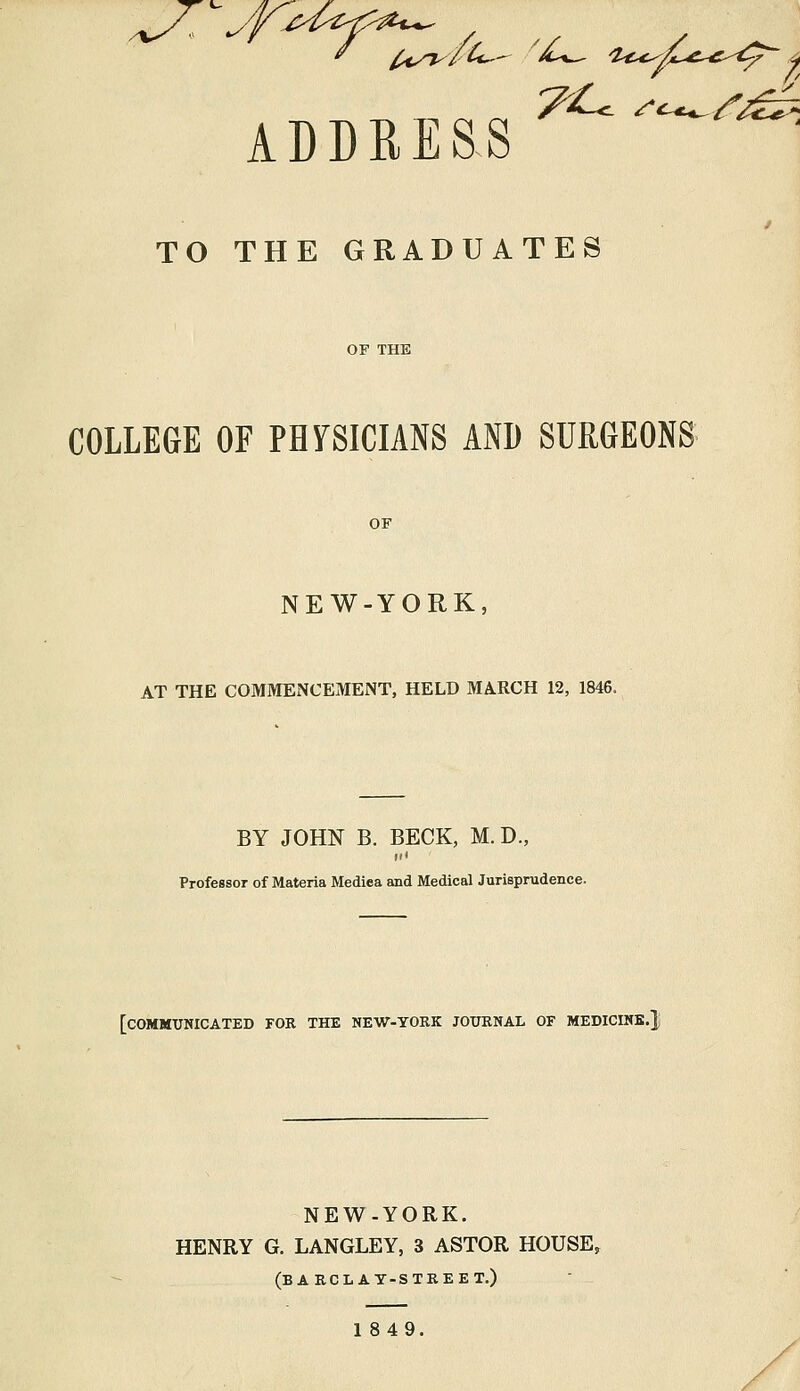ADDRESS TO THE GRADUATES COLLEGE OF PHYSICIANS AND SURGEONS OF NEW-YORK, AT THE COMMENCEMENT, HELD MARCH 12, 1846. BY JOHN B. BECK, M. D., Professor of Materia Mediea and Medical Jurisprudence. [COMMUNICATED FOR THE NEW-YORK JOURNAL OF MEDICINE.} NEW-YORK. HENRY G. LANGLEY, 3 ASTOR HOUSE, (BARCLAY-STREET.) 1849.