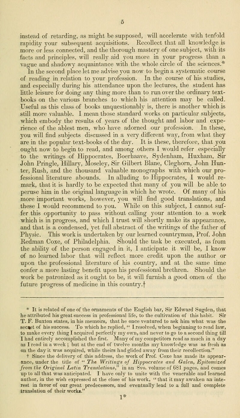 instead of retarding, as might be supposed, will accelerate with tenfold rapidity your subsequent acquisitions. Recollect that all knowledge is more or less connected, and the thorough mastery of one subject, with its facts and principles, will really aid you more in your progress than a vague and shadowy acquaintance with the whole circle of the sciences.* In the second place let me advise you now to begin a systematic course of reading in relation to yoiu profession. In the course of his studies, and especially during his attendance upon the lectures, the student has little leisure for doing any thing more than to run over the ordinary text- books on the various branches to which his attention may be called. Useful as this class of books unquestionably is, there is another which is still more valuable. I mean those standard works on particular subjects, which embody the results of years of the thought and labor and expe- rience of the ablest men, who have adorned our profession. In these, you will find subjects discussed in a very different way, from what they are in the popular text-books of the day. It is these, therefore, that you ought now to begin to read, and among others I would refer especially to the writings of Hippocrates, Boerhaave, Sydenham, Huxham, Sir John Pringle, Hillary, Moseley, Sir Gilbert Blane, Cleghom, John Hun- ter, Rush, and the thousand valuable monographs with which our pro- fessional literature abounds. In alluding to Hippocrates, I would re- mark, that it is hardly to be expected that many of you will be able to peruse him in the original language in which he wrote. Of many of his more important works, however, you will find good translations, and these I would recommend to you. While on this subject, I cannot suf- fer this opportunity to pass without calling your attention to a work which is in progress, and which I trust will shortly make its appearance, and that is a condensed, yet full abstract of the writings of the father of Physic. This work is undertaken by our learned countryman, Prof. John Redman Coxe, of Philadelphia. Should the task be executed, as from the ability of the person engaged in it, I anticipate it will be, I know of no learned labor that will reflect more credit upon the author or upon the professional literature of his country, and at the same time confer a more lasting benefit upon his professional brethren. Should the work be patronized as it ought to be, it will furnish a good omen of the future progress of medicine in this country.f * It is related of one of the ornaments of the English bar, Sir Edward Sugden, that he attributed his great success in professional life, to the cultivation of this habit. Sir T. F. Buxton states, in his memoirs, that he once ventured to ask him what was the secjet of his success. To which he replied,  I resolved, when beginning to read law, to make every thing I acquired perfectly my own, and never to go to a second thing till I had entirely accomplished the first. Many of my competitors read as much in a day as I read in a week ; but at the end of twelve months my knowledge was as fresh as on the day it was acquired, while theirs had glided away from their recollection. t Since the delivery of this address, the work of Prof. Coxe has made its appear- ance, under the title of  The Writings of Hippocrates and Galen, Epitomized from the Original Latin Translations, in an 8vo. volume of 681 pages, and comes up to all that was anticipated. I have only to unite with the venerable and learned author, in the wish expressed at the close of his work, that it may awaken an inte- rest in favor of our great predecessors, and eventually lead to a full and complete translation of their works. 1*