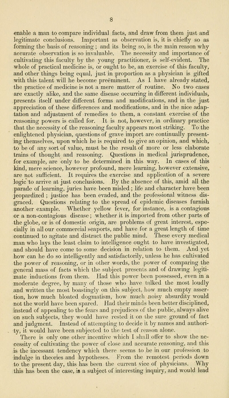 enable a man to compare individual facts, and draw from them just and legitimate conclusions. Important as observation is, it is chiefly so as forming the basis of reasoning; and its being so, is the main reason why accurate observation is so invaluable. The necessity and importance of cultivating this faculty by the young practitioner, is self-evident. The whole of practical medicine is, or ought to be, an exercise of this faculty, and other things being equal, just in proportion as a physician is gifted with this talent will he become preeminent. As I have already stated, the practice of medicine is not a mere matter of routine. No two cases are exactly alike, and the same disease occurring in different individuals, presents itself under different forms and modifications, and in the just appreciation of these differences and modifications, and in the nice adap- tation and adjustment of remedies to them, a constant exercise of the reasoning powers is called for. It is not, however, in ordinary practice that the necessity of the reasoning faculty appears most striking. To the enlightened physician, questions of grave import are continually present- ing themselves, upon which he is required to give an opinion, and which, to be of any sort of value, must be the result of more or less elaborate trains of thought and reasoning. Questions in medical jurisprudence, for example, are only to be determined in this way. In cases of this kind, mere science, however profound, mere learning, however extensive, are not sufficient. It requires the exercise and application of a severe logic to arrive at just conclusions. By the absence of this, amid all the parade of learning, juries have been misled; life and character have been jeopardized ; justice has been evaded, and the professional witness dis- graced. Questions relating to the spread of epidemic diseases furnish another example. Whether yellow fever, for instance, is a contagious or a non-contagious disease; whether it is imported from other parts of the globe, or is of domestic origin, are problems of great interest, espe- cially in all our commercial seaports, and have for a great length of time continued to agitate and distract the public mind. These every medical man who lays the least claim to intelligence ought to have investigated, and should have come to some decision in relation to them. And yet how can he do so intelligently and satisfactorily, unless he has cultivated the power of reasoning, or in other words, the power of comparing the general mass of facts which the subject presents and of drawing legiti- mate inductions from them. Had this power been possessed, even in a moderate degree, by many of those who have talked the most loudly and written the most boastingly on this subject, how much empty asser- tion, how much bloated dogmatism, how much noisy absurdity would not the world have been spared. Had their minds been better disciplined, instead of appealing to the fears and prejudices of the public, always alive on such subjects, they would have rested it on the sure ground of fact and judgment. Instead of attempting to decide it by names and authori- ty, it would have been subjected to the test of reason alone. There is only one other incentive which I shall offer to show the ne- cessity of cultivating the power of close and accurate reasoning, and this is the incessant tendency which there seems to be in our profession to indulge in theories and hypotheses. From the remotest periods down to the present day, this has been the current vice of physicians. Why this has been the case, is a subject of interesting inquiry, and would lead