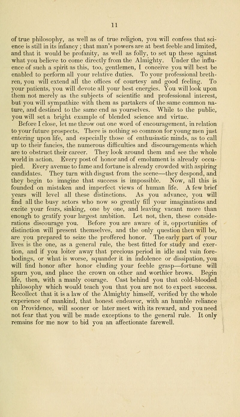 of true philosophy, as well as of true religion, you will confess that sci- ence is still in its infancy ; that man's powers are at best feeble and limited, and that it would be profanity, as well as folly, to set up these against what you believe to come directly from the Almighty. Under the influ- ence of such a spirit as this, too, gentlemen, I conceive you will best be enabled to perform all your relative duties. To your professional breth- ren, you will extend all the offices of courtesy and good feeling. To your patients, you will devote all your best energies. You will look upon them not merely as the subjects of scientific and professional interest, but you will sympathize with them as partakers of the same common na- ture, and destined to the same end as yourselves. While to the public, you will set a bright example of blended science and virtue. Before I close, let me throw out one word of encouragement, in relation to your future prospects. There is nothing so common for young men just entering upon life, and especially those of enthusiastic minds, as to call up to their fancies, the numerous difficulties and discouragements which are to obstruct their career. They look around them and see the whole world in action. Every post of honor and of emolument is already occu- pied. Every avenue to fame and fortune is already crowded with aspiring candidates. They turn with disgust from the scene—they despond, and they begin to imagine that success is impossible. Now, all this is founded on mistaken and imperfect views of human life. A few brief years will level all these distinctions. As you advance, you will find all the busy actors who now so greatly fill your imaginations and excite your fears, sinking, one by one, and leaving vacant more than enough to gratify your largest ambition. Let not, then, these conside- rations discourage you. Before you are aware of it, opportunities of distinction will present themselves, and the only question then will be, are you prepared to seize the proffered honor. The early part of your lives is the one, as a general rule, the best fitted for study and exer- tion, and if you loiter away that precious period in idle and vain fore- bodings, or what is worse, squander it in indolence or dissipation, you will find honor after honor eluding your feeble grasp—fortune will spurn you, and place the crown on other and worthier brows. Begin life, then, with a manly courage. Cast behind you that cold-blooded philosophy which would teach you that you are not to expect success. Recollect that it is a law of the Almighty himself, verified by the whole experience of mankind, that honest endeavor, with an humble reliance on Providence, will sooner or later meet with its reward, and you need not fear that you will be made exceptions to the general rule. It only remains for me now to bid you an affectionate farewell.