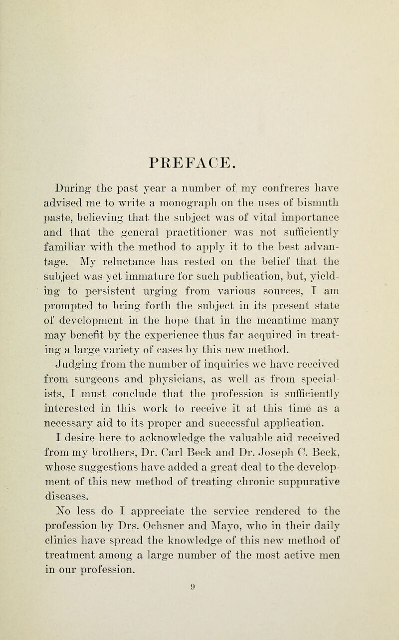 PREFACE. During the past year a number of my confreres have advised me to write a monograph on the uses of bismuth paste, believing that the subject was of vital importance and that the general practitioner was not sufficiently familiar with the method to apply it to the best advan- tage. My reluctance has rested on the belief that the subject was yet immature for such publication, but, yield- ing to persistent urging from various sources, I am prompted to bring forth the subject in its present state of development in the hope that in the meantime many may benefit by the experience thus far acquired in treat- ing a large variety of cases by this new method. Judging from the number of inquiries we have received from surgeons and physicians, as well as from special- ists, I must conclude that the profession is sufficiently interested in this work to receive it at this time as a necessary aid to its proper and successful application. I desire here to acknowledge the valuable aid received from my brothers, Dr. Carl Beck and Dr. Joseph C. Beck, whose suggestions have added a great deal to the develop- ment of this new method of treating chronic suppurative diseases. No less do I appreciate the service rendered to the profession by Drs. Ochsner and Mayo, who in their daily clinics have spread the knowledge of this new method of treatment among a large number of the most active men in our profession.